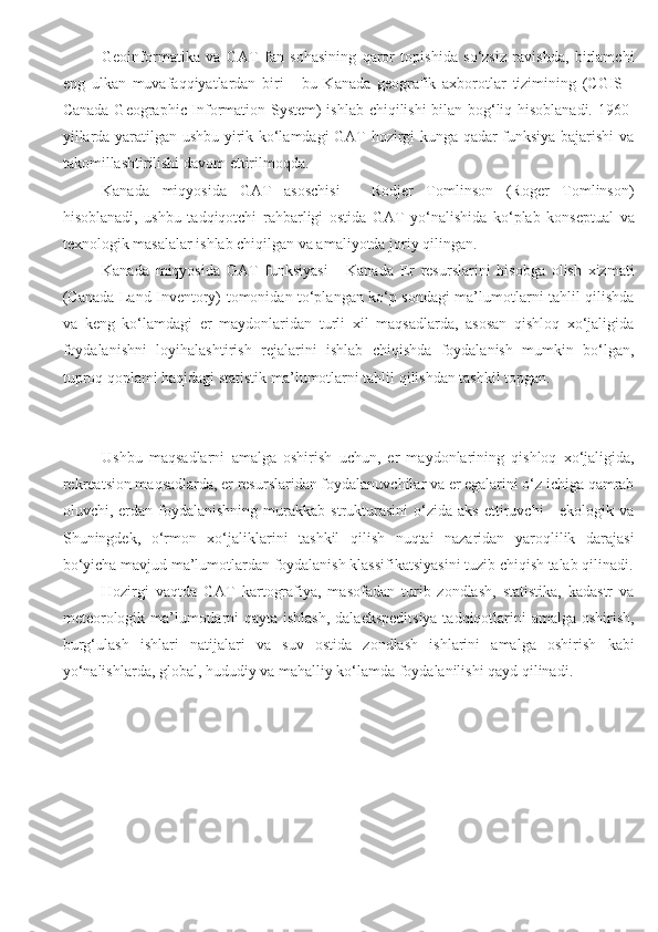 Geoinformatika   va   GAT   fan   sohasining   qaror   topishida   so‘zsiz   ravishda,   birlamchi
eng   ulkan   muvafaqqiyatlardan   biri   -   bu   Kanada   geografik   axborotlar   tizimining   (CGIS   -
Canada Geographic Information System) ishlab chiqilishi bilan bog‘liq hisoblanadi. 1960-
yillarda yaratilgan ushbu yirik ko‘lamdagi GAT hozirgi kunga qadar funksiya bajarishi va
takomillashtirilishi davom ettirilmoqda.
Kanada   miqyosida   GAT   asoschisi   -   Rodjer   Tomlinson   (Roger   Tomlinson)
hisoblanadi,   ushbu   tadqiqotchi   rahbarligi   ostida   GAT   yo‘nalishida   ko‘plab   konseptual   va
texnologik masalalar ishlab chiqilgan va amaliyotda joriy qilingan.
Kanada   miqyosida   GAT   funksiyasi   -   Kanada   Er   resurslarini   hisobga   olish   xizmati
(Canada Land Inventory) tomonidan to‘plangan ko‘p sondagi ma’lumotlarni tahlil qilishda
va   keng   ko‘lamdagi   er   maydonlaridan   turli   xil   maqsadlarda,   asosan   qishloq   xo‘jaligida
foydalanishni   loyihalashtirish   rejalarini   ishlab   chiqishda   foydalanish   mumkin   bo‘lgan,
tuproq qoplami haqidagi statistik ma’lumotlarni tahlil qilishdan tashkil topgan.
Ushbu   maqsadlarni   amalga   oshirish   uchun,   er   maydonlarining   qishloq   xo‘jaligida,
rekreatsion maqsadlarda, er resurslaridan foydalanuvchilar va er egalarini o‘z ichiga qamrab
oluvchi,  erdan  foydalanishning   murakkab   strukturasini   o‘zida   aks  ettiruvchi   -  ekologik  va
Shuningdek,   o‘rmon   xo‘jaliklarini   tashkil   qilish   nuqtai   nazaridan   yaroqlilik   darajasi
bo‘yicha mavjud ma’lumotlardan foydalanish klassifikatsiyasini tuzib chiqish talab qilinadi.
Hozirgi   vaqtda   GAT   kartografiya,   masofadan   turib   zondlash,   statistika,   kadastr   va
meteorologik ma’lumotlarni  qayta ishlash, dalaekspeditsiya  tadqiqotlarini amalga oshirish,
burg‘ulash   ishlari   natijalari   va   suv   ostida   zondlash   ishlarini   amalga   oshirish   kabi
yo‘nalishlarda, global, hududiy va mahalliy ko‘lamda foydalanilishi qayd qilinadi.  