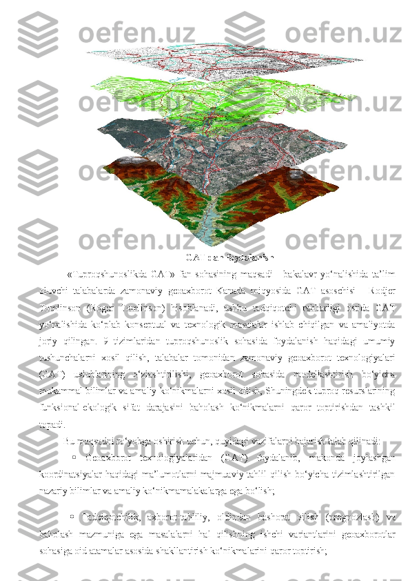 GAT dan foydalanish
  «Tuproqshunoslikda   GAT»   fan   sohasining   maqsadi   -   bakalavr   yo‘nalishida   ta’lim
oluvchi   talabalarda   zamonaviy   geoaxborot   Kanada   miqyosida   GAT   asoschisi   -   Rodjer
Tomlinson   (Roger   Tomlinson)   hisoblanadi,   ushbu   tadqiqotchi   rahbarligi   ostida   GAT
yo‘nalishida   ko‘plab   konseptual   va   texnologik   masalalar   ishlab   chiqilgan   va   amaliyotda
joriy   qilingan.   9   tizimlaridan   tuproqshunoslik   sohasida   foydalanish   haqidagi   umumiy
tushunchalarni   xosil   qilish,   talabalar   tomonidan   zamonaviy   geoaxborot   texnologiyalari
(GAT)   uslublarining   o‘zlashtirilishi,   geoaxborot   sohasida   modellashtirish   bo‘yicha
mukammal bilimlar va amaliy ko‘nikmalarni xosil qilish, Shuningdek tuproq resurslarining
funksional-ekologik   sifat   darajasini   baholash   ko‘nikmalarni   qaror   toptirishdan   tashkil
topadi.
Bu maqsadni ro‘yobga oshirish uchun, quyidagi vazifalarni bajarish talab qilinadi:
     Geoaxborot   texnologiyalaridan   (GAT)   foydalanib,   makonda   joylashgan
koordinatsiyalar  haqidagi  ma’lumotlarni  majmuaviy tahlil  qilish  bo‘yicha  tizimlashtirilgan
nazariy bilimlar va amaliy ko‘nikmamalakalarga ega bo‘lish;
     Tadqiqotchilik,   axborot-tahliliy,   oldindan   bashorat   qilish   (prognozlash)   va
baholash   mazmuniga   ega   masalalarni   hal   qilishning   ishchi   variantlarini   geoaxborotlar
sohasiga oid atamalar asosida shakllantirish ko‘nikmalarini qaror toptirish; 
