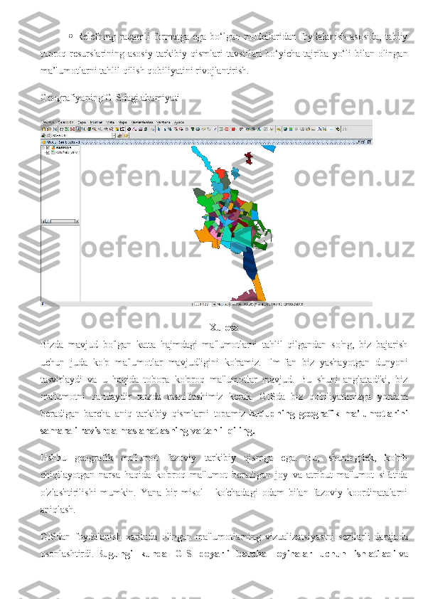      Relefning  raqamli  formatga  ega  bo‘lgan  modellaridan foydalanish  asosida,   tabiiy
tuproq resurslarining asosiy  tarkibiy qismlari tavsiflari bo‘yicha tajriba yo‘li  bilan olingan
ma’lumotlarni tahlil qilish qobiliyatini rivojlantirish.
Geografiyaning GISdagi ahamiyati
Xulosa
Bizda   mavjud   bo'lgan   katta   hajmdagi   ma'lumotlarni   tahlil   qilgandan   so'ng,   biz   bajarish
uchun   juda   ko'p   ma'lumotlar   mavjudligini   ko'ramiz.   Ilm-fan   biz   yashayotgan   dunyoni
tasvirlaydi   va   u   haqida   tobora   ko'proq   ma'lumotlar   mavjud.   Bu   shuni   anglatadiki,   biz
ma'lumotni   qandaydir   tarzda   tasniflashimiz   kerak.   GISda   biz   qobiliyatimizga   yordam
beradigan   barcha   aniq   tarkibiy   qismlarni   topamiz   hududning   geografik   ma'lumotlarini
samarali ravishda maslahatlashing va tahlil qiling.
Ushbu   geografik   ma'lumot   fazoviy   tarkibiy   qismga   ega.   Bu,   shuningdek,   ko'rib
chiqilayotgan   narsa   haqida   ko'proq   ma'lumot   beradigan   joy   va   atribut   ma'lumot   sifatida
o'zlashtirilishi   mumkin.   Yana   bir   misol   -   ko'chadagi   odam   bilan   fazoviy   koordinatalarni
aniqlash.
GISdan   foydalanish   xaritada   olingan   ma'lumotlarning   vizualizatsiyasini   sezilarli   darajada
osonlashtirdi.   Bugungi   kunda   GIS   deyarli   barcha   loyihalar   uchun   ishlatiladi   va 