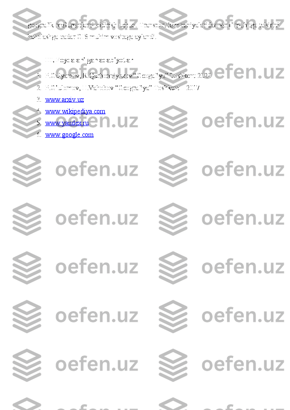 geografik ma'lumotlarni qidirish uchun. Transport kompaniyalaridan atrof-muhitga ta'sirini
baholashga qadar GIS muhim vositaga aylandi.
III. Foydalanilgan adabiyotlar
1. P.Gulyamov, R.Qurbonniyozov “Geogafiya” Toshkent-2020
2. P.G’ulomov, H.Vahobov “Geografiya” Toshkent – 2017 
3. www.arxiv.uz     
4. www.wikipediya.com   
5. www.yandex.ru   
6. www.google.com      
