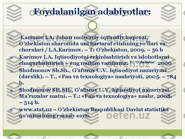 Foydalanilgan adabiyotlar:
1.   Karimov I.A. Jahon moliyaviy-iqtisodiy inqirozi, 
O’zbеkiston sharoitida uni bartaraf etishning yo’llari va 
choralari / I.A.Karimov. – T: O’zbеkiston, 2009. – 56 b
2. Karimov I.A. Iqtisodiyotni erkinlashtirish va islohotlarni 
chuqurlashtirish – eng muhim vazifamiz.  T.: “O’zbеkiston”, 
2000
3. Shodmonov Sh.Sh., G’afurov U.V. Iqtisodiyot nazariyasi 
(darslik). – T., «Fan va texnologiya» nashriyoti, 2005. – 784 
b.
4. Shodmonov SH.SH., G’afurov U.V. Iqtisodiyot nazariyasi. 
Ma’ruzalar matni. – T.:  «Fan va t е xnologiya» nashr, 2008. 
– 314 b.
5. www.stat.uz – O’zb е kiston R е spublikasi Davlat statistika 
qo’mitasining rasmiy sayti.    