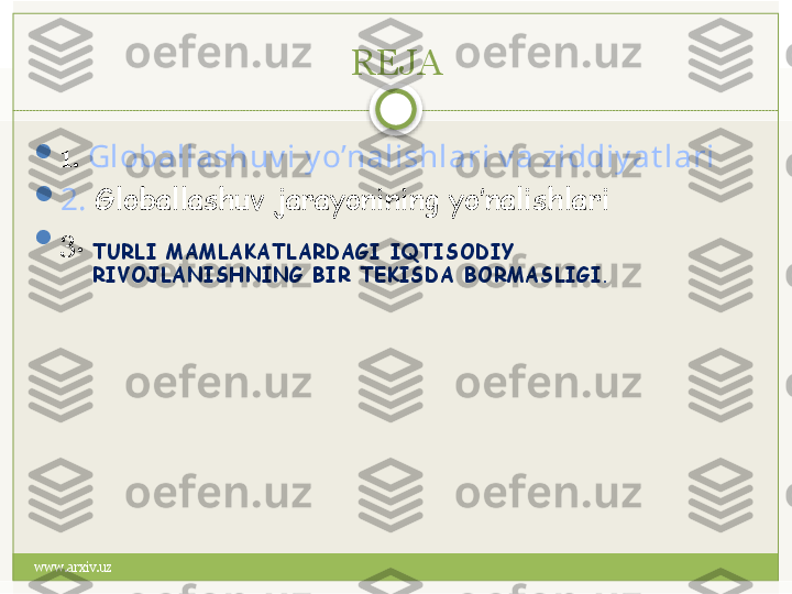 www.arxiv.uz REJA

1.  Globallashuv i y o’nalishlari v a ziddiy at lari

2.  Globallashuv jarayonining yo’nalishlari

3.
TURLI MAMLAKATLARDAGI IQTISODIY 
RIVOJLANISHNING BIR TЕKISDA BORMASLIGI.   