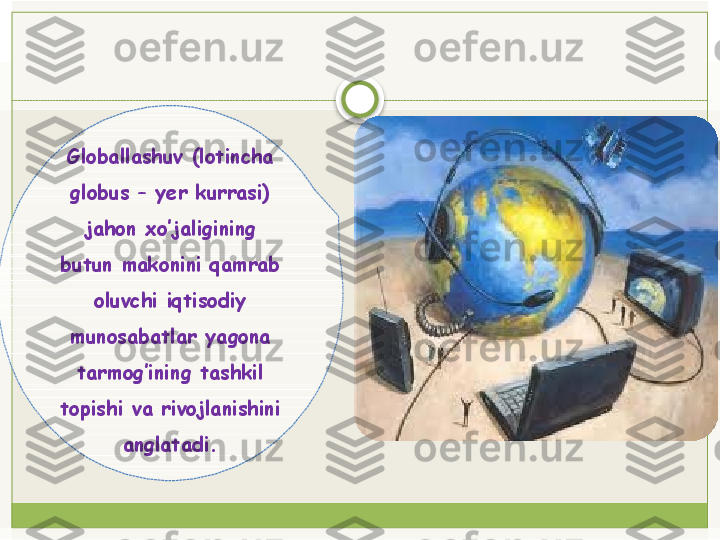 Globallashuv (lotincha 
globus – yer kurrasi) 
jahon xo’jaligining 
butun makonini qamrab 
oluvchi iqtisodiy 
munosabatlar yagona 
tarmog’ining tashkil 
topishi va rivojlanishini 
anglatadi.   