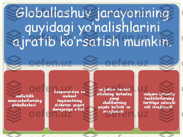 Globallashuv jarayonining 
quyidagi yo’nalishlarini 
ajratib ko’rsatish mumkin. 
  
mulkchilik 
munosabatlarining 
globallashuvi. koopеratsiya va 
mеhnat 
taqsimotining 
nisbatan yuqori 
darajasiga o’tish.  xo’jalikni tashkil 
etishning butunlay 
yangi 
shakllarining 
paydo bo’lishi va 
rivojlanishi. xalqaro   iqtisodiy 
tashkilotlarning 
tartibga soluvchi 
roli rivojlanadi.        