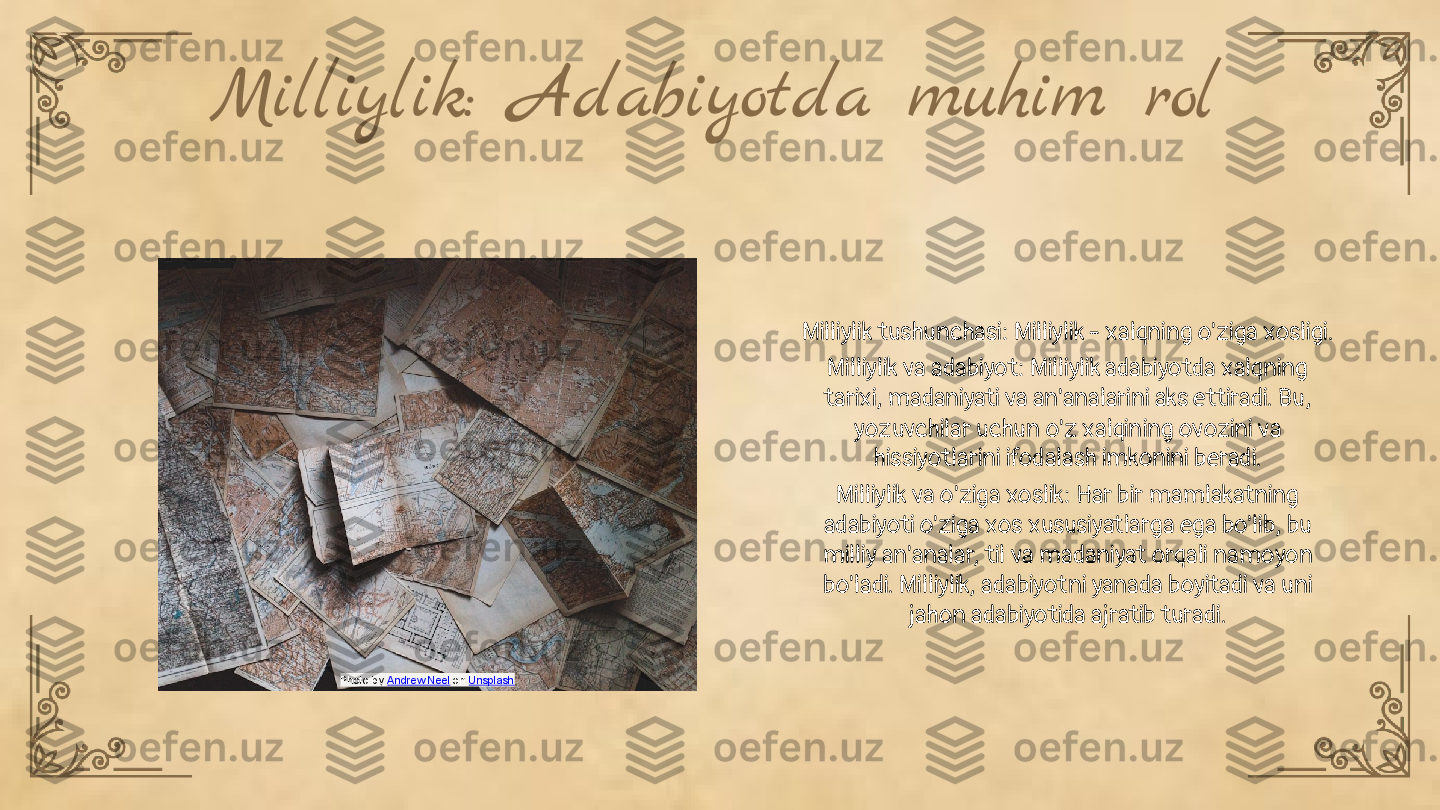 Milliylik: Adabiyotda muhim rol
Milliylik tushunchasi: Milliylik - xalqning o'ziga xosligi.
Milliylik va adabiyot: Milliylik adabiyotda xalqning 
tarixi, madaniyati va an'analarini aks ettiradi. Bu, 
yozuvchilar uchun o'z xalqining ovozini va 
hissiyotlarini ifodalash imkonini beradi.
Milliylik va o'ziga xoslik: Har bir mamlakatning 
adabiyoti o'ziga xos xususiyatlarga ega bo'lib, bu 
milliy an'analar, til va madaniyat orqali namoyon 
bo'ladi. Milliylik, adabiyotni yanada boyitadi va uni 
jahon adabiyotida ajratib turadi.
Photo by  Andrew Neel  on  Unsplash 