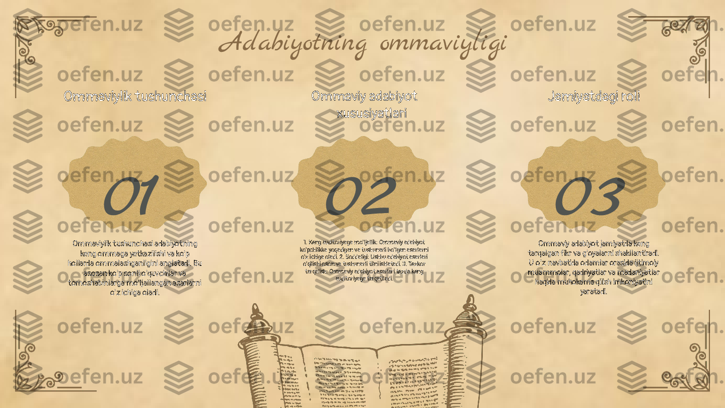 01 02 03Adabiyotning ommaviyligi
Ommaviylik tushunchasi
Ommaviylik tushunchasi adabiyotning 
keng ommaga yetkazilishi va ko'p 
hollarda ommalashganligini anglatadi. Bu 
asosan ko'p sonli o'quvchilar va 
tomoshabinlarga mo'ljallangan asarlarni 
o'z ichiga oladi. Ommaviy adabiyot 
xususiyatlari
1. Keng auditoriyaga mo'ljallik: Ommaviy adabiyot 
ko'pchilikka yoqadigan va tushunarli bo'lgan asarlarni 
o'z ichiga oladi. 2. Soddaligi: Ushbu adabiyot asarlari 
o'qilishi oson va tushunarli tilni ishlatadi. 3. Tezkor 
tarqalish: Ommaviy adabiyot asarlari tezda keng 
auditoriyaga tarqatiladi. Jamiyatdagi roli
Ommaviy adabiyot jamiyatda keng 
tarqalgan fikr va g'oyalarni shakllantiradi. 
U o'z navbatida odamlar orasida ijtimoiy 
muammolar, qadriyatlar va madaniyatlar 
haqida muhokama qilish imkoniyatini 
yaratadi. 