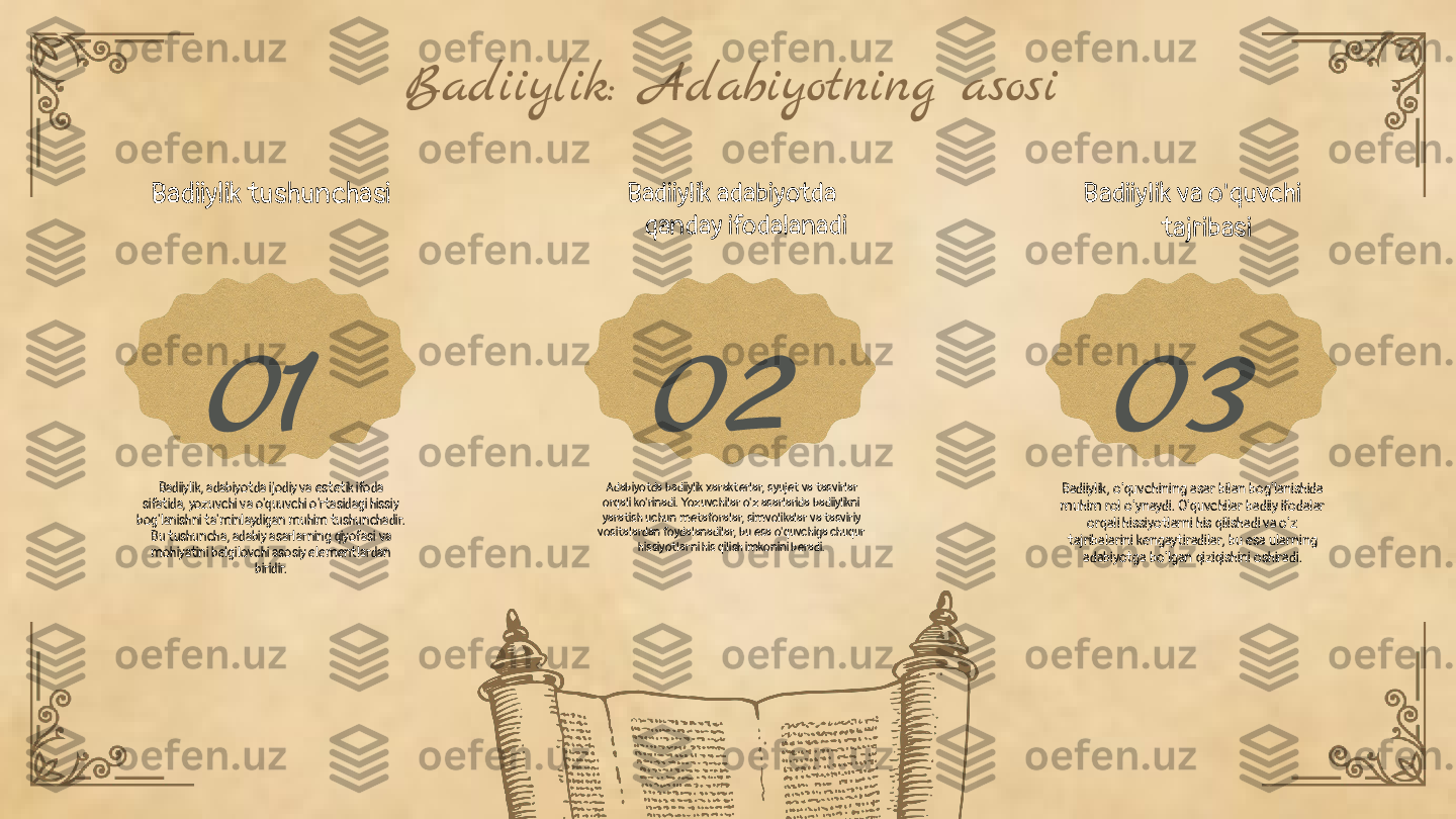 01 02 03Badiiylik: Adabiyotning asosi
Badiiylik tushunchasi
Badiiylik, adabiyotda ijodiy va estetik ifoda 
sifatida, yozuvchi va o'quuvchi o'rtasidagi hissiy 
bog'lanishni ta'minlaydigan muhim tushunchadir. 
Bu tushuncha, adabiy asarlarning qiyofasi va 
mohiyatini belgilovchi asosiy elementlardan 
biridir. Badiiylik adabiyotda 
qanday ifodalanadi
Adabiyotda badiiylik xarakterlar, syujet va tasvirlar 
orqali ko'rinadi. Yozuvchilar o'z asarlarida badiiylikni 
yaratish uchun metaforalar, simvolikalar va tasviriy 
vositalardan foydalanadilar, bu esa o'quvchiga chuqur 
hissiyotlarni his qilish imkonini beradi. Badiiylik va o'quvchi 
tajribasi
Badiiylik, o'quvchining asar bilan bog'lanishida 
muhim rol o'ynaydi. O'quvchilar badiiy ifodalar 
orqali hissiyotlarni his qilishadi va o'z 
tajribalarini kengaytiradilar, bu esa ularning 
adabiyotga bo'lgan qiziqishini oshiradi. 