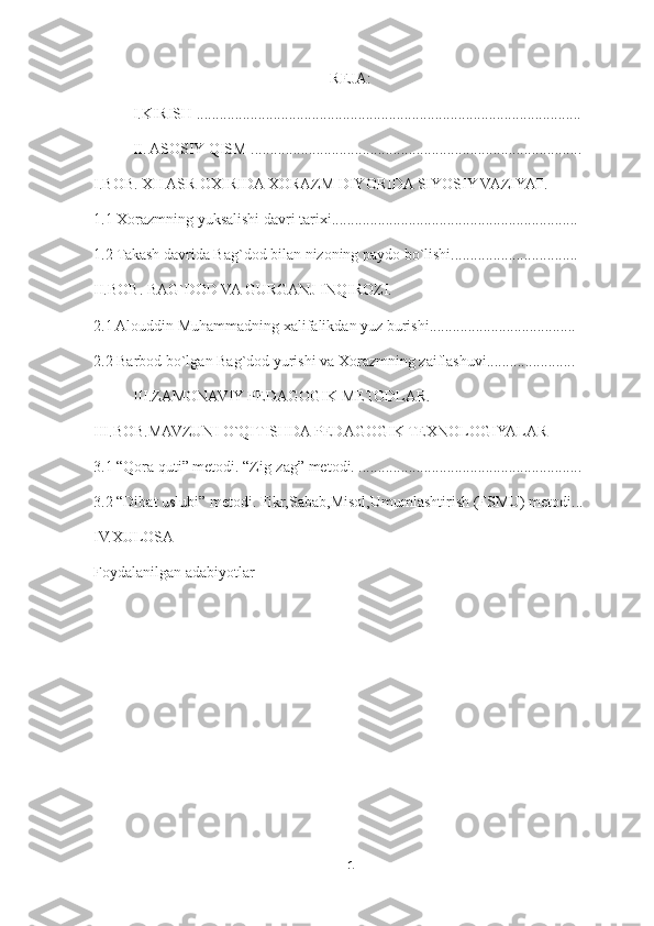 REJA:
I.KIRISH ....................................................................................................
II. ASOSIY QISM ......................................................................................
I.BOB.  XII ASR OXIRIDA XORAZM DIYORIDA SIYOSIY VAZIYAT .
1.1 Xorazmning yuksalishi davri tarixi................................................................
1.2 Takash davrida Bag`dod bilan nizoning paydo bo`lishi.................................
II.BOB. BAG`DOD VA GURGANJ INQIROZI.
2.1 Alouddin Muhammadning xalifalikdan yuz burishi......................................
2.2 Barbod bo`lgan Bag`dod yurishi va Xorazmning zaiflashuvi.......................
III.ZAMONAVIY PEDAGOGIK METODLAR.
III. BOB.MAVZUNI O`QITISHDA PEDAGOGIK TEXNOLOGIYALAR
3.1 “Qora quti” metodi. “Zig-zag” metodi. ..........................................................
3.2 “Dibat uslubi” metodi. Fikr,Sabab,Misol,Umumlashtirish (FSMU) metodi...
IV.XULOSA
Foydalanilgan adabiyotlar
1 