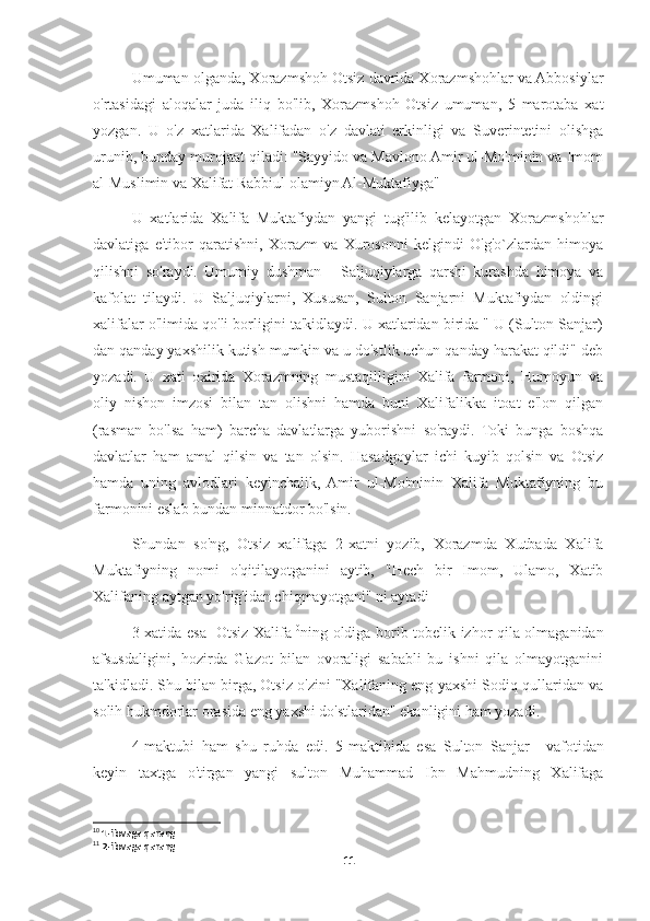 Umuman olganda, Xorazmshoh Otsiz davrida Xorazmshohlar va Abbosiylar
o'rtasidagi   aloqalar   juda   iliq   bo'lib,   Xorazmshoh   Otsiz   umuman,   5   marotaba   xat
yozgan.   U   o'z   xatlarida   Xalifadan   o'z   davlati   erkinligi   va   Suverintetini   olishga
urunib, bunday murojaat qiladi: "Sayyido va Mavlono Amir ul-Mo'minin va Imom
al-Muslimin va Xalifat Rabbiul olamiyn Al-Muktafiyga"
U   xatlarida   Xalifa   Muktafiydan   yangi   tug'ilib   kelayotgan   Xorazmshohlar
davlatiga   e'tibor   qaratishni,   Xorazm   va   Xurosonni   kelgindi   O'g'o`zlardan   himoya
qilishni   so'raydi.   Umumiy   dushman   -   Saljuqiylarga   qarshi   kurashda   himoya   va
kafolat   tilaydi.   U   Saljuqiylarni,   Xususan,   Sulton   Sanjarni   Muktafiydan   oldingi
xalifalar o'limida qo'li borligini ta'kidlaydi. U xatlaridan birida " U (Sulton Sanjar)
dan qanday yaxshilik kutish mumkin va u do'stlik uchun qanday harakat qildi" deb
yozadi.   U   xati   oxirida   Xorazmning   mustaqilligini   Xalifa   farmoni,   Humoyun   va
oliy   nishon   imzosi   bilan   tan   olishni   hamda   buni   Xalifalikka   itoat   e'lon   qilgan
(rasman   bo'lsa   ham)   barcha   davlatlarga   yuborishni   so'raydi.   Toki   bunga   boshqa
davlatlar   ham   amal   qilsin   va   tan   olsin.   Hasadgoylar   ichi   kuyib   qolsin   va   Otsiz
hamda   uning   avlodlari   keyinchalik,   Amir   ul-Mo'minin   Xalifa   Muktafiyning   bu
farmonini eslab bundan minnatdor bo'lsin.
Shundan   so'ng,   Otsiz   xalifaga   2-xatni   yozib,   Xorazmda   Xutbada   Xalifa
Muktafiyning   nomi   o'qitilayotganini   aytib,   "Hech   bir   Imom,   Ulamo,   Xatib
Xalifaning aytgan yo'rig'idan chiqmayotgani" ni aytadi
3-xatida esa   Otsiz Xalifa 10
ning oldiga borib tobelik izhor qila olmaganidan
afsusdaligini,   hozirda   G'azot   bilan   ovoraligi   sababli   bu   ishni   qila   olmayotganini
ta'kidladi. Shu bilan birga, Otsiz o'zini "Xalifaning eng yaxshi Sodiq qullaridan va
solih hukmdorlar orasida eng yaxshi do'stlaridan" ekanligini ham yozadi.
4-maktubi   ham   shu   ruhda   edi.   5-maktibida   esa   Sulton   Sanjar 11
  vafotidan
keyin   taxtga   o'tirgan   yangi   sulton   Muhammad   Ibn   Mahmudning   Xalifaga
10
 1-ilovaga qarang
11
 2-ilovaga qarang
11 