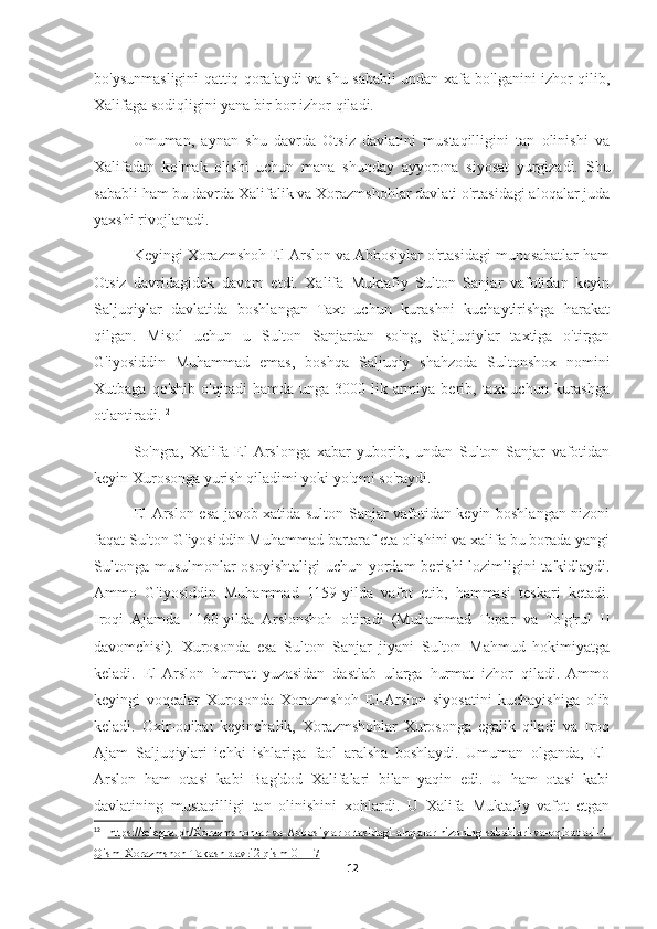 bo'ysunmasligini qattiq qoralaydi va shu sababli undan xafa bo'lganini izhor qilib,
Xalifaga sodiqligini yana bir bor izhor qiladi.
Umuman,   aynan   shu   davrda   Otsiz   davlatini   mustaqilligini   tan   olinishi   va
Xalifadan   ko'mak   olishi   uchun   mana   shunday   ayyorona   siyosat   yurgizadi.   Shu
sababli ham bu davrda Xalifalik va Xorazmshohlar davlati o'rtasidagi aloqalar juda
yaxshi rivojlanadi.
Keyingi Xorazmshoh El-Arslon va Abbosiylar o'rtasidagi munosabatlar ham
Otsiz   davridagidek   davom   etdi.   Xalifa   Muktafiy   Sulton   Sanjar   vafotidan   keyin
Saljuqiylar   davlatida   boshlangan   Taxt   uchun   kurashni   kuchaytirishga   harakat
qilgan.   Misol   uchun   u   Sulton   Sanjardan   so'ng,   Saljuqiylar   taxtiga   o'tirgan
G'iyosiddin   Muhammad   emas,   boshqa   Saljuqiy   shahzoda   Sultonshox   nomini
Xutbaga  qo'shib  o'qitadi  hamda  unga  3000 lik  armiya  berib, taxt   uchun kurashga
otlantiradi. 12
So'ngra,   Xalifa   El-Arslonga   xabar   yuborib,   undan   Sulton   Sanjar   vafotidan
keyin Xurosonga yurish qiladimi yoki yo'qmi so'raydi.
El-Arslon esa javob xatida sulton Sanjar vafotidan keyin boshlangan nizoni
faqat Sulton G'iyosiddin Muhammad bartaraf eta olishini va xalifa bu borada yangi
Sultonga musulmonlar  osoyishtaligi  uchun yordam  berishi  lozimligini ta'kidlaydi.
Ammo   G'iyosiddin   Muhammad   1159-yilda   vafot   etib,   hammasi   teskari   ketadi.
Iroqi   Ajamda   1160-yilda   Arslonshoh   o'tiradi   (Muhammad   Topar   va   To'g'rul   II
davomchisi).   Xurosonda   esa   Sulton   Sanjar   jiyani   Sulton   Mahmud   hokimiyatga
keladi.   El-Arslon   hurmat   yuzasidan   dastlab   ularga   hurmat   izhor   qiladi.   Ammo
keyingi   voqealar   Xurosonda   Xorazmshoh   El-Arslon   siyosatini   kuchayishiga   olib
keladi.   Oxir-oqibat   keyinchalik,   Xorazmshohlar   Xurosonga   egalik   qiladi   va   Iroq
Ajam   Saljuqiylari   ichki   ishlariga   faol   aralsha   boshlaydi.   Umuman   olganda,   El-
Arslon   ham   otasi   kabi   Bag'dod   Xalifalari   bilan   yaqin   edi.   U   ham   otasi   kabi
davlatining   mustaqilligi   tan   olinishini   xohlardi.   U   Xalifa   Muktafiy   vafot   etgan
12
  https://telegra.ph/Xorazmshohlar-va-Abbosiylar-ortasidagi-aloqalar-nizoning-sabablari-va-oqibatlari-4-
Qism-Xorazmshoh-Takash-davri2-qism-01-17
12 