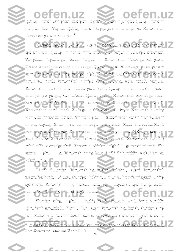 Qutlug'   Inonch   asirligidan   qochgan   To'g'rul   III   Qazvin   jangida   Qutlug'   Inonchni
mag'lub   etadi.   Mag'lub   Qutlug'   Inonch   Rayga   yashirinib   olgan   va   Xorazmshoh
Takashdan yordam so'ragan. 13
Natijada,   Takash   1193   yilda   Ray   va   Taborakka   yurish   qilib,   u   shaharlarni
egallab   oladi.   Qutlug'   Inonch   qo'rqib,   onasi   bilan   Sarjahon   qal'asiga   chekinadi.
Vaziyatdan   foydalangan   Sulton   To'g'rul   III   Xorazmshoh   Takashga   xat   yozib,
Otabek Jahon Pahalvoning o'g'li bo'lgan Qutlug' Inonch Mahmudga qarshi yordam
va madad so'raydi. Buning evaziga To'g'rul III qizini Takashning o'g'li Yunusxonga
beradi   va   Iroqda   Xorazmshoh   nomiga   xutba   o'qitishga   va'da   beradi.   Natijada,
Xorazmshoh   qo'shini   bilan   Iroqqa   yetib   kelib,   Qutlug'   Inonchni   qo'shini   kuchi
bilan   jangsiz   yengib,   sulh   to`zadi.   Qutlug'   Inonch   Xorazmshoh   xizmatiga   o'tadi.
Ray   shahri   esa   To'g'rul   III   bilan   sulhga   ko'ra,   Xorazmshohlar   qo'liga   o'tadi.
Xorazmshoh   nomi   Iroqda   Xutbaga   qo'shib   o'qitiladi.   Rayda   Xorazmshohlarning
kichik bo'linmasi qoldiriladi. Ammo To'g'rul III Xorazmshoh ketishi bilan va'dasini
bo`zib, Raydagi Xorazmliklar bo'linmasiga hujum qiladi. Xuddi shu vaqtda Xalifa
ham xat yozadi. Natijada, Xorazmshoh Iroqqa tomon yo'l oladi. Qutlug' Inonch uni
kutib   oladi   va   Xorazmshoh   taxti   ostiga   ta'zim   qilib   turadi.   Xorazmshoh   buni   Iliq
qabul qilib, xizmatiga oladi. Xorazm qo'shinlari To'g'rul III ga qarshi otlanadi. Shu
vaqtda   To'g'rul   III   ga   Xorazmshohning   katta   Xojibi   Shihobiddin   Ma'suddan   xat
keladi. Unda:
“Xojib   Sultondan   Xorazmshohga   taslim   bo'lishni,   Rayni   Xorazmshoh
tasarrufiga berib, o'zi Sava shahriga chekinib, u bilan sulh to`zishni aytadi. Uning
aytishicha,   Xorazmshohning   maqsadi   faqat   Rayni   qaytarish,   agar   bunga   Sulton
rozi bo'lsa, Xorazmshoh tinch qaytib ketadi”.
Shundan   so'ng,   To'g'rul   III   harbiy   majlis   o'tkazadi.   Unda   Amir   Nuriddin
Qora ismli sarkarda bu fikrni qo'llab, Rayni Xorazmshohga berish, shundan so'ng
ham Xorazmshoh ta'qibni davom ettirisa Eron va Iroq shaharlari bo'ylab chekinib
13
  https://telegra.ph/Xorazmshohlar-va-Abbosiylar-ortasidagi-aloqalar-nizoning-sabablari-va-oqibatlari-4-
Qism-Xorazmshoh-Takash-davri2-qism-01-17
14 