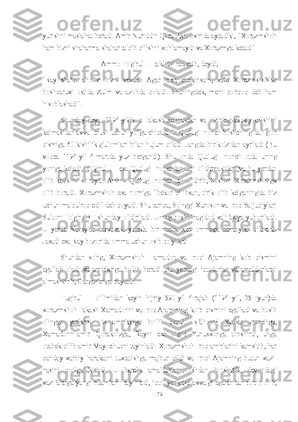 yurishni maslahat beradi. Amir Nuriddin Qora fikri oxirida aytadiki, "Xorazmshoh
ham bizni shaharma-shahar ta'qib qilishni xohlamaydi va Xorazmga ketadi"
Ammo To'g'rul III taklifni rad etib, deydi;
"Ray   shahri   aholisi   bizni   sevadi.   Agar   men   chekinsam,   xalq   Xorazmshohlar
boshqaruvi   ostida   Zulm   va   azobda   qoladi.   Shuningdek,   meni   qo'rqoq   deb   ham
hisoblashadi".
Shunday   deya,   1194-yilda   u   Takash   kelmasdan   va   o'zining   asosiy   qo'shini
kelmasidan avval urush uchun yo'lga chiqadi. U Qutlug' Inonch boshchiligida ilg'or
qismiga 60 kishilik g'ulomlari bilan hujum qiladi. Jangda bir ko'zidan ayriladi (Bu
voqea   1194-yil   4-martda   yuz   bergandi).   Shu   onda   Qutlug'   Inonch   otda   uning
yoniga   keladi.  To'g'rul   III   esa   Qutlug'   Inonchdan   uni   o'ldirmaslikni   va   bu   yerdan
olib   ketishni   so'raydi.  Ammo   Qutlug'   Inonch   uni   o'ldirib,   boshini   Xorazmshohga
olib   boradi.   Xorazmshoh   esa   nomiga   "bekor   qilibsan,   tirik   olib   kelganingda   biz
uchun ma'qulroq edi" deb qoyadi. Shu tariqa, So'nggi Xuroson va Iroq Saljuqiylari
Sultoni To'g'rul III shunday o'ldiriladi. Uning boshi Bag'dod xalifasiga yuboriladi.
U   yerda   Nubiylar   darvozasi   yonida   bir   necha   kun   ommaga   namoyish   qilinadi.
Jasadi esa Ray bozorida omma uchun osib qo'yiladi
Shundan   so'ng,   Xorazmshoh   Hamadon   va   Iroqi   Ajamning   ko'p   qismini
egallab   oladi   va   amirlariga   bo'lib   beradi.   Bu   yerdagi   iqtodorlar   va   amaldorlarni
almashtirib, Gurganchga qaytadi.
Tug`rul   III   o`limidan   keyin   hijriy   590-yil   4-rajab   (1194   yil,   25   iyun)da
xorazmshoh Takash Xamadonni va Iroq Ajamining ko`p qismini egalladi va bosib
olingan   yerlarni   o`z   amirlariga   bo`lib   berdi.   Isfahonni   Xutlur   Inonchga,
Xamadonni amir  Qorako`zga,   Rayni   esa   o`g`li   Yunusxonga   topshirdi,   unga
otabek qilib amir Mayochuqni tayinladi. Xorazmshoh Iroq amirlarini kamsitib, har
qanday   xarbiy   harakatni   tuxtatishga   majbur   qildi   va   Iroqi  Ajamning   butun   xazi-
nasini   qo`lga   kiritdi.   U   barcha   amaldorlarni   ishdan   bo`shatib,   devondagi
vazifalarga yangi odamlarni tayinladi, iqto' yerlarini avvalgi egalaridan tortib olib,
15 