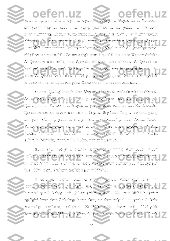 keldi.   Unga   qimmatbaho   kiyimlar   kiydirilib,   1195-yilda   Mayochuq   va  Yunusxon
armiyasini   mag'lub   etdi.   Ular   Rayga   yaqinlashib,   bu   yerda   ham   Xorazm
qo'shinlarini mag'lub etadi va tez orada butun Iroqdan Xorazm qo'shinlarini haydab
chiqarishadi. Lekin tez orada Qutlug' Inonch va Iroq amirlari  ko'rdiki, Al-Qassob
faqat Xalifa manfaatlarini ko'zlayotir. Natijada, Qutlug' Inonch Al-Qassobga qarshi
chiqdi va tor-mor etildi. O'zi esa zo'rg'a qochib qutuldi. Bu orada Xorazmshohdan
Al-Qassobga   elchi   kelib,   Iroqi  Ajamdan   chiqishni   talab   qilishadi.  Al-Qassob   esa
buni   rad   etadi.   Shu   orada   Xalifa   yo'lga   chiqadi   va   Hamadonga   yaqinlashadi.   Bu
orada   Al-Qassob   vafot   etadi   (1196-yil   iyulda).   Natijada,   Xalifalik   armiyasida
tartibsizlik boshlanib, bu vaziyatda Xorazmshoh Hamadonni zabt etadi.
So'ngra, Qutlug' Inonch bilan Mayochuq o'rtasida mo`zokaralar boshlanadi.
Aslida   bu   o'ldirilgan   To'g'rul   III   ning   qizining   hiylasi   edi.   Bu   hiylaga   uchgan
Qutlug' Inonch Yunusxon va Mayochuq yoniga keladi va o'ldiriladi. Xalifa esa Al-
Qassob harakatlari davom etar ekan 1195-yilda Sayfiddin To'g'rul boshchiligidagi
armiyani   Isfahonga   yuborib,   shu   yili   shaharni   tasarrufiga   oladi.   Aslida   Takash
Xorazmga   qaytar   ekan   Isfahon   boshqaruvini   Otabek   Jahon   Pahlavon   o'g'li  Abu
Bakrga   bermoqchi   bo'ladi.   Ammo   u   ukasi   O'zbekni   Xorazmshoh   ho`zuriga
yuboradi. Natijada, Iroqqa to'liq O'zbek noib etib tayinlanadi.
Xuddi   shu   1195-yilda   Otabek   Jahon   Pahlavonning   Mamluklari   Iziddin
Go'kcha boshchiligidagi Mamluklari Xorazmshohga qarshi  fitna uyushtirilmoqchi
bo'ldilar. Ammo ular Isfahonga kelgach, Xalifaning amirlaridan yuqorida aytilgan
Sayfiddin To'g'rul shaharni egallab olganini bilishadi
Go'kcha   va   To'g'rul   o'zaro   kelishib,   birgalikda   Xorazmshoh   qo'shinini
Iroqdan   quvib   chiqaradilar.   So'ngra,   Ray,   Sova,   Qum   va   Qashon   shaharlari   bilan
butun viloyat Go'kchaga o'tdi. Qolgan yerlar esa Xalifalikka o'tadi. Xalifa bu yerlar
egaligini   berar   ekan   Go'kchaga   berar   ekan,   bir   shart   qo'yadi.   Bu   yerlar   Go'kcha
tasarrufiga   berilsada,   soliqlarni   Xalifalik   olishi   lozim   edi.   1196-yilda
Xorazmshohlar   va   Abbosiylar   o'rtasida   yana   bir   shafqatsiz   jang   bo'ldi.   Unda
17 