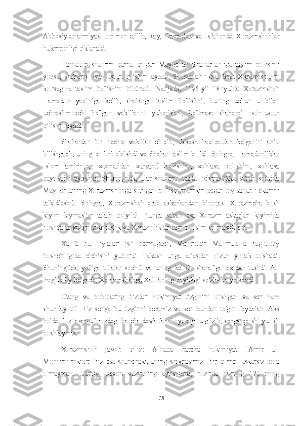 Abbosiylar   armiyasi   tor-mor   etilib,   Ray,   Hamadon   va   Isfahonda   Xorazmshohlar
hukmronligi tiklanadi.
Hamadon   shahrini   qamal   qilgan   Mayochuq   Shahar   ahliga   taslim   bo'lishni
yoqsa,   shaharni   ostin-ustun   qilishini   aytadi.   Shahar   ahli   esa   faqat   Xorazmshohni
ko'rsagina   taslim   bo'lishini   bildiradi.   Natijada,   1196-yil   18-iyulda   Xorazmshoh
Hamadon   yaqiniga   kelib,   shaharga   taslim   bo'lishni,   buning   uchun   u   bilan
uchrashmoqchi   bo'lgan   vakillarini   yuborishni,   bo'lmasa   shaharni   ostin-ustun
qilishni aytadi.
Shahardan   bir   nechta   vakillar   chiqib,   Takash   haqiqatdan   kelganini   aniq
bilishgach,  uning  qo'lini  o'pishdi   va  Shahar   taslim  bo'ldi.  So'ngra,  Hamadonliklar
Islom   amirining   xizmatidan   xursand   bo'lishini,   xohlasa   qolishini,   xohlasa
qaytishini   aytishdi.   Shuningdek,   ular   shaharni   tezda   ochmaslikka   sabab   sifatida
Mayochuqning Xorazmshohga sotilgan bo'lishi mumkin degan o'y sababli ekanini
ta'kidlashdi.   So'ngra,   Xorazmshoh   arab   askarlaridan   birortasi   Xorazmcha   bosh
kiyim   kiymasligi   talabi   qo'yildi.   Bunga   sabab   esa   Xorazm   askarlari   kiyimida
boshqalar xalqni talamaslik va Xorazmliklar ham bu ishni qilmaslik edi.
Xalifa   bu   hiylalari   ish   bermagach,   Mujiriddin   Mahmud   al-Bag'dodiy
boshchiligida   elchisini   yubordi.   Takash   unga   atlasdan   o`zun   yo'lak   to'shadi.
Shuningdek,   yo'liga   tillalar   sochdi   va   uning   kelishi   sharafiga   taxtdan   tushdi.  Al-
Bag'dodiy kelgach, Xorazmshohga Xalifaning quyidagi so'zlarini yetkazdi:
Otang   va   bobolaring   bizdan   hokimiyat   tizginini   olishgan   va   sen   ham
shunday   qil.   Biz   senga   bu   tizginni   beramiz   va   sen   bundan   to'g'ri   foydalan.  Aks
holda, biz tasarrufimizdagi barcha davlatlarni oyoqqa turg'izib, senga qarshi yurish
boshlaymiz.
Xorazmshoh   javob   qildi:   Albatta   barcha   hokimiyat   "Amir   ul-
Mo'mininnikidir.   Biz   esa   shunchaki,   uning   shixnasimiz.   Biroq   men   askarsiz   qola
olmayman.   Harbiy   Devon   vazirining   aytishicha,   hozirda   bizning   170   ming
18 