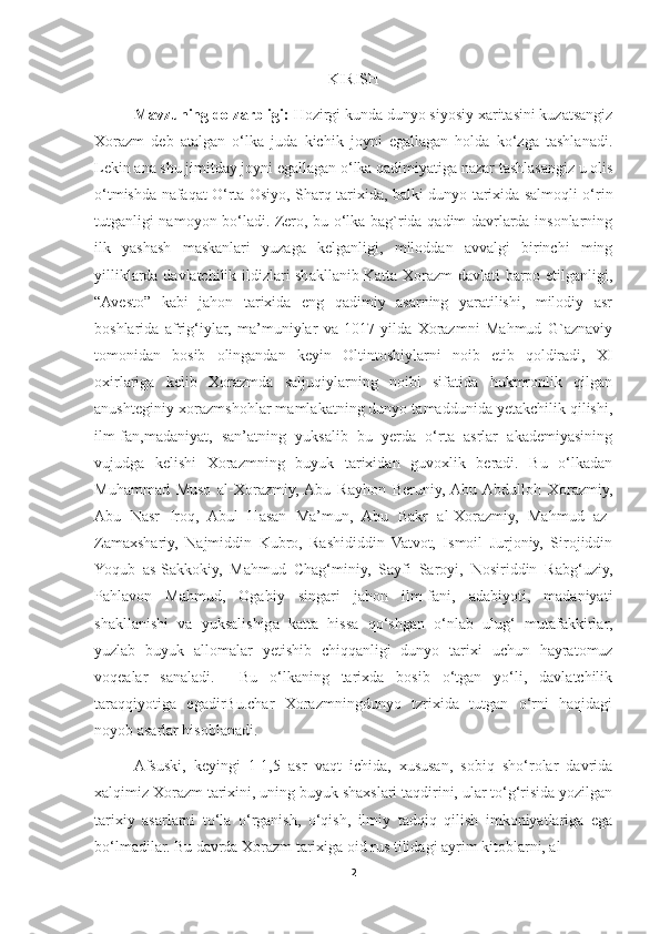 KIRISH
Mavzuning dolzarbligi:   Hozirgi kunda dunyo siyosiy xaritasini kuzatsangiz
Xorazm   deb   atalgan   o‘lka   juda   kichik   joyni   egallagan   holda   ko‘zga   tashlanadi.
Lekin ana shu jimitday joyni egallagan o‘lka qadimiyatiga nazar tashlasangiz u olis
o‘tmishda nafaqat O‘rta Osiyo, Sharq tarixida, balki dunyo tarixida salmoqli o‘rin
tutganligi namoyon bo‘ladi. Zero, bu o‘lka bag`rida qadim davrlarda insonlarning
ilk   yashash   maskanlari   yuzaga   kelganligi,   miloddan   avvalgi   birinchi   ming
yilliklarda davlatchilik ildizlari shakllanib Katta Xorazm davlati barpo etilganligi,
“Avesto”   kabi   jahon   tarixida   eng   qadimiy   asarning   yaratilishi,   milodiy   asr
boshlarida   afrig‘iylar,   ma’muniylar   va   1017-yilda   Xorazmni   Mahmud   G`aznaviy
tomonidan   bosib   olingandan   keyin   Oltintoshiylarni   noib   etib   qoldiradi,   XI
oxirlariga   kelib   Xorazmda   saljuqiylarning   noibi   sifatida   hukmronlik   qilgan
anushteginiy-xorazmshohlar mamlakatning dunyo tamaddunida yetakchilik qilishi,
ilm-fan,madaniyat,   san’atning   yuksalib   bu   yerda   o‘rta   asrlar   akademiyasining
vujudga   kelishi   Xorazmning   buyuk   tarixidan   guvoxlik   beradi.   Bu   o‘lkadan
Muhammad   Muso   al-Xorazmiy,  Abu   Rayhon   Beruniy,  Abu  Abdulloh   Xorazmiy,
Abu   Nasr   Iroq,   Abul   Hasan   Ma’mun,   Abu   Bakr   al-Xorazmiy,   Mahmud   az-
Zamaxshariy,   Najmiddin   Kubro,   Rashididdin   Vatvot,   Ismoil   Jurjoniy,   Sirojiddin
Yoqub   as-Sakkokiy,   Mahmud   Chag‘miniy,   Sayfi   Saroyi,   Nosiriddin   Rabg‘uziy,
Pahlavon   Mahmud,   Ogahiy   singari   jahon   ilm-fani,   adabiyoti,   madaniyati
shakllanishi   va   yuksalishiga   katta   hissa   qo‘shgan   o‘nlab   ulug‘   mutafakkirlar,
yuzlab   buyuk   allomalar   yetishib   chiqqanligi   dunyo   tarixi   uchun   hayratomuz
voqealar   sanaladi.     Bu   o‘lkaning   tarixda   bosib   o‘tgan   yo‘li,   davlatchilik
taraqqiyotiga   egadirBu.char   Xorazmningdunyo   tzrixida   tutgan   o‘rni   haqidagi
noyob asarlar hisoblanadi.
Afsuski,   keyingi   1-1,5   asr   vaqt   ichida,   xususan,   sobiq   sho‘rolar   davrida
xalqimiz Xorazm tarixini, uning buyuk shaxslari taqdirini, ular to‘g‘risida yozilgan
tarixiy   asarlarni   to‘la   o‘rganish,   o‘qish,   ilmiy   tadqiq   qilish   imkoniyatlariga   ega
bo‘lmadilar. Bu davrda Xorazm tarixiga oid rus tilidagi ayrim kitoblarni, al-
2 