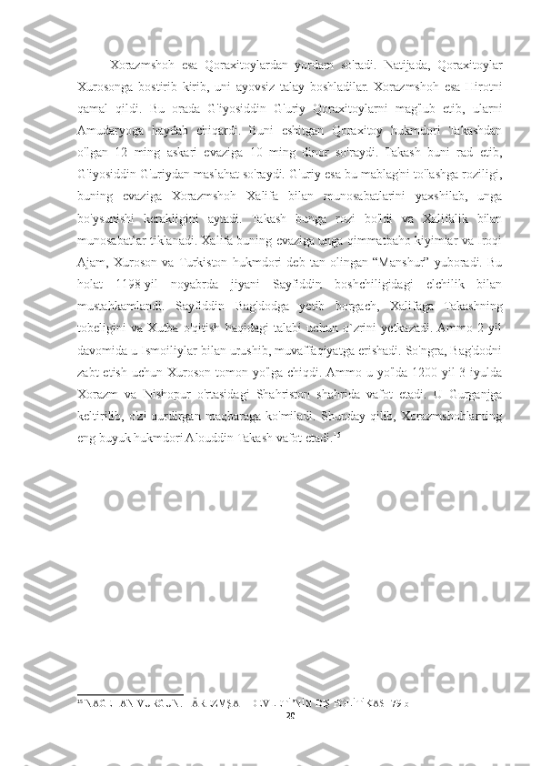 Xorazmshoh   esa   Qoraxitoylardan   yordam   so'radi.   Natijada,   Qoraxitoylar
Xurosonga   bostirib   kirib,   uni   ayovsiz   talay   boshladilar.   Xorazmshoh   esa   Hirotni
qamal   qildi.   Bu   orada   G'iyosiddin   G'uriy   Qoraxitoylarni   mag'lub   etib,   ularni
Amudaryoga   haydab   chiqardi.   Buni   eshitgan   Qoraxitoy   hukmdori   Takashdan
o'lgan   12   ming   askari   evaziga   10   ming   dinor   so'raydi.   Takash   buni   rad   etib,
G'iyosiddin G'uriydan maslahat so'raydi. G'uriy esa bu mablag'ni to'lashga roziligi,
buning   evaziga   Xorazmshoh   Xalifa   bilan   munosabatlarini   yaxshilab,   unga
bo'ysunishi   kerakligini   aytadi.   Takash   bunga   rozi   bo'ldi   va   Xalifalik   bilan
munosabatlar tiklanadi. Xalifa buning evaziga unga qimmatbaho kiyimlar va Iroqi
Ajam,   Xuroson   va  Turkiston   hukmdori   deb   tan   olingan   “Manshur”   yuboradi.   Bu
holat   1198-yil   noyabrda   jiyani   Sayfiddin   boshchiligidagi   elchilik   bilan
mustahkamlandi.   Sayfiddin   Bag'dodga   yetib   borgach,   Xalifaga   Takashning
tobeligini   va   Xutba   o'qitish   haqidagi   talabi   uchun   o`zrini   yetkazadi.  Ammo   2   yil
davomida u Ismoiliylar bilan urushib, muvaffaqiyatga erishadi. So'ngra, Bag'dodni
zabt   etish  uchun Xuroson  tomon yo'lga  chiqdi. Ammo u  yo'lda  1200-yil  3-iyulda
Xorazm   va   Nishopur   o'rtasidagi   Shahriston   shahrida   vafot   etadi.   U   Gurganjga
keltirilib,   o'zi   qurdirgan   maqbaraga   ko'miladi.   Shunday  qilib,   Xorazmshohlarning
eng buyuk hukmdori Alouddin Takash vafot etadi. 15
15
 NAGEHAN VURGUN. HÂREZMŞAH DEVLETİ’NİN DIŞ POLİTİKASI 79-b
20 