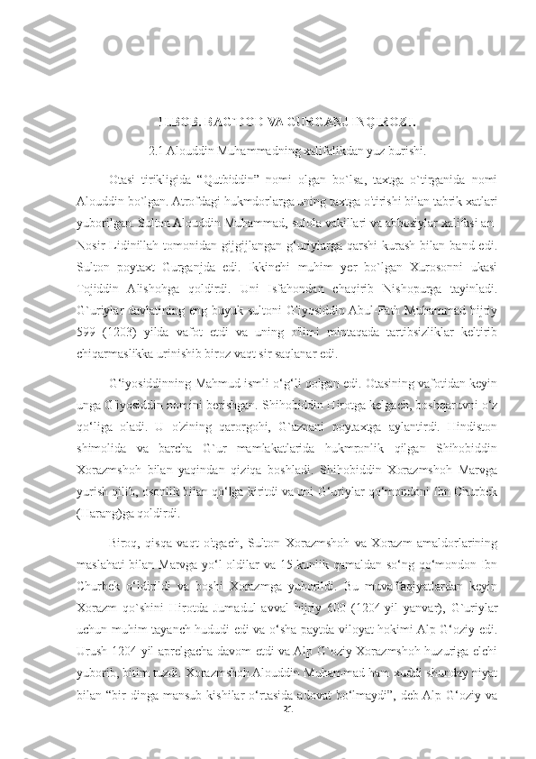 II.BOB. BAG`DOD VA GURGANJ INQIROZI.
2.1 Alouddin Muhammadning xalifalikdan yuz burishi.
Otasi   tirikligida   “Qutbiddin”   nomi   olgan   bo`lsa,   taxtga   o`tirganida   nomi
Alouddin bo`lgan.  Atrofdagi hukmdorlarga uning taxtga o'tirishi bilan tabrik xatlari
yuborilgan.  Sulton Alouddin Muhammad, sulola vakillari va abbosiylar xalifasi an-
Nosir   Lidinillah  tomonidan  gijgijlangan  g‘uriylarga  qarshi   kurash   bilan  band  edi.
Sulton   poytaxt   Gurganjda   edi.   Ikkinchi   muhim   yer   bo`lgan   Xurosonni   ukasi
Tojiddin   Alishohga   qoldirdi.   Uni   Isfahondan   chaqirib   Nishopurga   tayinladi.
G`uriylar  davlatining  eng buyuk  sultoni   G'iyosiddin Abul-Fath  Muhammad  hijriy
599   (1203)   yilda   vafot   etdi   va   uning   o'limi   mintaqada   tartibsizliklar   keltirib
chiqarmaslikka urinishib biroz vaqt sir saqlanar edi.
G‘iyosiddinning Mahmud ismli o‘g‘li qolgan edi. Otasining vafotidan keyin
unga G'iyosiddin nomini berishgan. Shihobiddin Hirotga kelgach, boshqaruvni o‘z
qo‘liga   oladi.   U   o'zining   qarorgohi,   G`aznani   poytaxtga   aylantirdi.   Hindiston
shimolida   va   barcha   G`ur   mamlakatlarida   hukmronlik   qilgan   Shihobiddin
Xorazmshoh   bilan   yaqindan   qiziqa   boshladi.   Shihobiddin   Xorazmshoh   Marvga
yurish qilib, osonlik bilan qo‘lga kiritdi va uni G‘uriylar qo‘mondoni Ibn Churbek
(Harang)ga qoldirdi. 
Biroq,   qisqa   vaqt   o'tgach,   Sulton   Xorazmshoh   va   Xorazm   amaldorlarining
maslahati bilan Marvga yo‘l oldilar va 15 kunlik qamaldan so‘ng qo‘mondon Ibn
Churbek   o‘ldirildi   va   boshi   Xorazmga   yuborildi.   Bu   muvaffaqiyatlardan   keyin
Xorazm   qo`shini   Hirotda   Jumadul   avval   hijriy   600   (1204-yil   yanvar),   G`uriylar
uchun muhim tayanch hududi edi va o‘sha paytda viloyat hokimi Alp G‘oziy edi.
Urush 1204-yil aprelgacha davom etdi va Alp G`oziy Xorazmshoh huzuriga elchi
yuborib, bitim tuzdi. Xorazmshoh Alouddin Muhammad ham xuddi shunday niyat
bilan  “bir  dinga   mansub  kishilar  o‘rtasida   adovat  bo‘lmaydi”,  deb  Alp  G‘oziy  va
21 