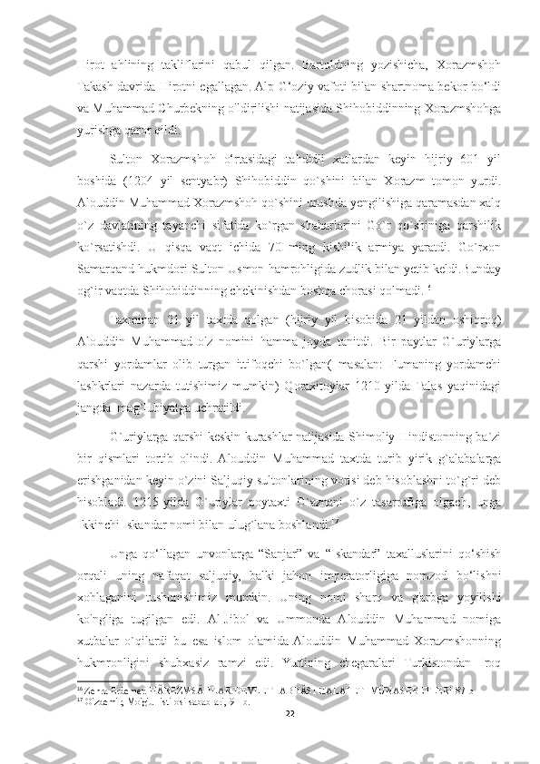 Hirot   ahlining   takliflarini   qabul   qilgan.   Bartoldning   yozishicha,   Xorazmshoh
Takash davrida Hirotni egallagan. Alp G‘oziy vafoti bilan shartnoma bekor bo‘ldi
va Muhammad Churbekning o'ldirilishi natijasida Shihobiddinning Xorazmshohga
yurishga qaror qildi. 
Sulton   Xorazmshoh   o‘rtasidagi   tahdidli   xatlardan   keyin   hijriy   601   yil
boshida   (1204   yil   sentyabr)   Shihobiddin   qo`shini   bilan   Xorazm   tomon   yurdi.
Alouddin Muhammad Xorazmshoh qo`shini urushda yengilishiga qaramasdan xalq
o`z   davlatining   tayanchi   sifatida   ko`rgan   shaharlarini   Go`r   qo`shiniga   qarshilik
ko`rsatishdi.   U   qisqa   vaqt   ichida   70   ming   kishilik   armiya   yaratdi.   Go`rxon
Samarqand hukmdori Sulton Usmon hamrohligida zudlik bilan yetib keldi.Bunday
og`ir vaqtda S h ihobiddinning chekinishdan boshqa chorasi qolmadi. 16
Taxminan   21   yil   taxtda   qolgan   (hijriy   yil   hisobida   21   yildan   oshiqroq)
Alouddin   Muhammad   o'z   nomini   hamma   joyda   tanitdi.   Bir   paytlar   G`uriylarga
qarshi   yordamlar   olib   turgan   ittifoqchi   bo`lgan(   masalan:   Fumaning   yordamchi
lashkrlari   nazarda   tutishimiz   mumkin)   Qoraxitoylar   1210-yilda   Talas   yaqinidagi
jangda  mag`lubiyatga uchratildi. 
G`uriylarga qarshi keskin kurashlar natijasida Shimoliy Hindistonning ba`zi
bir   qismlari   tortib   olindi.   Alouddin   Muhammad   taxtda   turib   yirik   g`alabalarga
erishganidan keyin o`zini Saljuqiy sultonlarining vorisi deb hisoblashni to`g`ri deb
hisobladi.   1215-yilda   G`uriylar   poytaxti   G`aznani   o`z   tasarrufiga   olgach,   unga
Ikkinchi Iskandar nomi bilan ulug`lana boshlandi. 17
Unga   qo‘llagan   unvonlarga   “Sanjar”   va   “Iskandar”   taxalluslarini   qo‘shish
orqali   uning   nafaqat   saljuqiy,   balki   jahon   imperatorligiga   nomzod   bo‘lishni
xohlaganini   tushunishimiz   mumkin.   Uning   nomi   sharq   va   g'arbga   yoyilishi
ko'ngliga   tugilgan   edi.   Al-Jibol   va   Ummonda   Alouddin   Muhammad   nomiga
xutbalar   o`qilardi   bu   esa   islom   olamida  Alouddin   Muhammad   Xorazmshonning
hukmronligini   shubxasiz   ramzi   edi.   Yurtining   chegaralari   Turkistondan   Iroq
16
  Zehra Erdemer. HÂREZMSÂHLAR DEVLETI-ABBÂSI HALAFETI MÜNASEBETLERI 87-b
17
 O'zdemir, Mo'g'ul istilosi sabablari, 91 -b .
22 