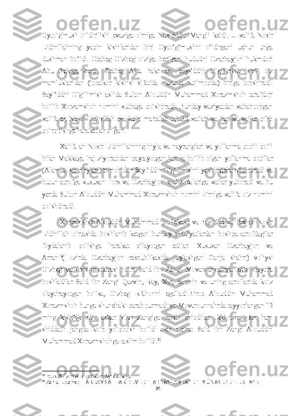 Oyto`g'mush   o`ldirilishi   evaziga   o'rniga   Nasiriddin   Mangli   keldi.   U   xalifa   Nosir
Lidinillahning   yaqin   kishilaridan   biri   Oyto‘g‘mushni   o‘ldirgani   uchun   unga
dushman   bo‘ldi.   Otabeg   O`zbeg   o`ziga   berilgan   hududni   Ozarbayjon   hukmdori
Abu   Bakrga   berdi.   Otabeg   Abu   Bakr   esa   Sayfiddin   O`g`limish   ismli   o`z
mamluklaridan   (itoatkor   kishisi   sifatida   nazarda   tutilmoqda)   biriga   topshiradi.
Sayfiddin   O`g`limish   aslida   Sulton  Alouddin   Muhammad   Xorazmshoh   tarafdori
bo`lib   Xorzamshoh   nomini   xutbaga   qo`shtiradi.   Bunday   vaziyatdan   xabar   topgan
xalifa   an-Nosir   Lidinillah   esa   ko`p   martalab   tahdid   xatlari   va   har   xil   vajlar   qilib
qo`rqitishga harakatlar qilgan. 
Xalifa an-Nosir Lidinillahning hiyla va nayranglari va yollanma qotili qo`li
bilan   Makkaga   haj   ziyoratidan   qaytayotgan   jamoa   bo`lib   olgan   yollanma   qotillar
(Alamut Ismoiliylari) tomonidan Sayfiddin O‘g‘limishni yashirincha o‘ldirtiradi va
butun   atrofga   xususan   Fors   va   Ozarbayjon   shahzodalariga   xatlar   yuboradi   va   bu
yerda Sulton Alouddin Muhammad Xorazmshoh nomini o`rniga xalifa o`z nomini
qo`shdiradi. 
Xorazmshoh Alouddin Muhammad ibn Takash va Bag`dod xalifasi an-Nosir
Lidinillah   o`rtasida   boshlanib   ketgan   bunday   ziddiyatlardan   boshqa   atrofdagilar
foydalanib   qolishga   harakat   qilayotgan   edilar.   Xususan   Ozarbayjon   va
Arran 19
(Hozirda   Ozarbayjon   respublikasida   joylashgan   Ganja   shahri)   voliysi
O`zbeg   va   Fors   mintaqasi   noibi   Sa`d   ibn   Zangi   Movarounnahrga   ko`z   olaytira
boshladilar   Sa`d   ibn   Zangi   Qazvin,   Ray,   Xar,   Samnin   va   uning   atroflarida   ko`z
olaytirayotgan   bo`lsa,   O`zbeg   Isfahonni   egalladi.Biroq   Alouddin   Muhammad
Xorazmshoh bunga shunchaki qarab turmadi va Movarounnahrda tayyorlangan 12
ming   kishilik   otliq   askar   bilan   Zangiga   qarshi   chiqdilar.   Ikki   tomondan   ham
shiddatli   jangda   ko`p   yo`qotish   bo`ldi   oxir   oqibat   Sa`d   ibn   Zangi   Alouddin
Muhammad Xorazmshohga taslim bo`ldi. 20
19
 https://o`z.m.wikipedia.org/wiki/Ganja
20
  Zehra Erdemer. HÂREZMSÂHLAR DEVLETI-ABBÂSI HALAFETI MÜNASEBETLERI  84-b
24 