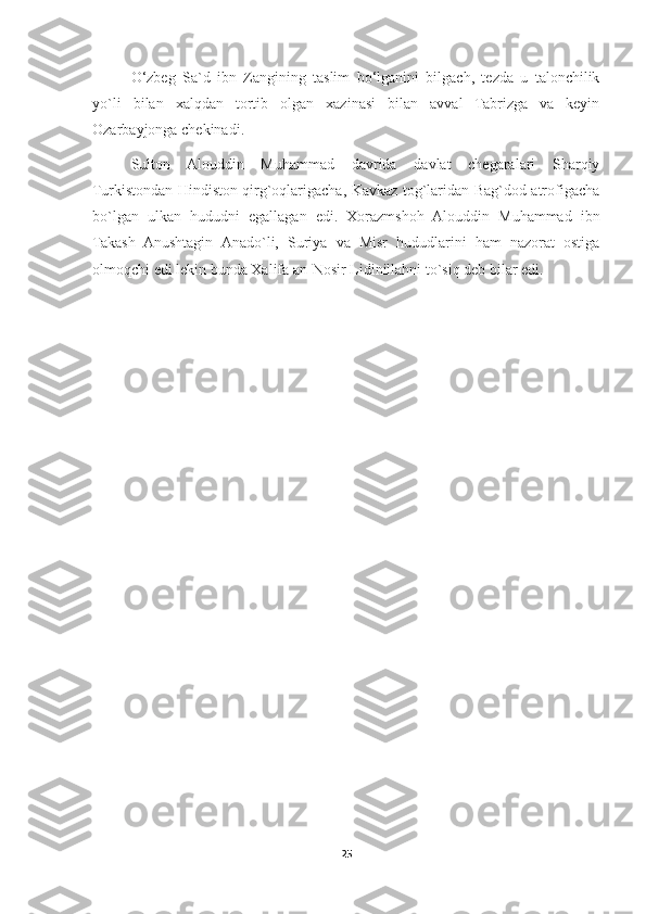 O‘zbeg   Sa`d   ibn   Zangining   taslim   bo‘lganini   bilgach,   tezda   u   talonchilik
yo`li   bilan   xalqdan   tortib   olgan   xazinasi   bilan   avval   Tabrizga   va   keyin
Ozarbayjonga chekinadi.
Sulton   Alouddin   Muhammad   davrida   davlat   chegaralari   Sharqiy
Turkistondan Hindiston qirg`oqlarigacha, Kavkaz tog`laridan Bag`dod atrofigacha
bo`lgan   ulkan   hududni   egallagan   edi.   Xorazmshoh   Alouddin   Muhammad   ibn
Takash   Anushtagin   Anado`li,   Suriya   va   Misr   hududlarini   ham   nazorat   ostiga
olmoqchi edi lekin bunda Xalifa an-Nosir Lidinillahni to`siq deb bilar edi.
25 