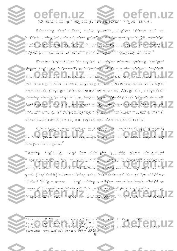 2.2 Barbod bo`lgan Bag`dod yurishi va Xorazmning zaiflashuvi.
Sultonning   obro‘-e’tibori,   nufuzi   yuksalib,   ulug‘vor   ishlarga   qo‘l   ura
boshladi.   Uning  ko‘z   o‘ngida   olam   go‘zalliklari   bilan  namoyon   bo‘ldi,   mamlakat
oftobi   ko‘k   toqining   eng   baland   cho‘qqisida   porladi.   Uning   qo‘shini   devonida
ro‘yxatga olingan otliq lashkarlarning o‘zi to‘rt yuz mingga yetay deb qoldi. 21
Shundan   keyin   Sulton   bir   paytlari   saljuqiylar   saltanati   egalariga   berilgani
singari Bog‘dodga hukmronlik va hukmdorlik qilish huquqini talab qila boshladi.
Shu   munosabat   bilan   u   Bog‘dodga   bir   necha   marta   elchilar   jo‘natdi,   lekin   so‘ra-
gan   narsasiga   rozilik   ololmadi.   U   yerdagilar   uning   Movarounnahrda   va   turkiylar
mamlakatida qilayotgan ishlaridan yaxshi  xabardor  edi. Aksiga olib, u qayerdadir
ularning bir  qabilasini  yo‘q qilsa, boshqa joyda ikkinchisi  bosh ko‘tarib chiqardi.
Ayni   paytda,   u   o‘zi   xohlagan   narsani   qo‘lga   kiritishdan   ham   umidini   o`zmasdi,
orzularini amalga oshirishga qulay payt poylardi. O`zoq kutgan maqsadiga erishish
uchun butun kuchini jamlab, baxt quyoshi taxti o`zra balqishini kutardi.
Sulton   izzat-hurmat   qiladigan   qozi   Mujiriddin   Umar   ibn   Sa’d   al-Xorazmiy
bu ish bo‘yicha bir  necha bor  Bog‘dodga borgan edi. U bu haqda  menga bunday
hikoya qilib bergandi: 22
“Mening   Bog‘dodga   oxirgi   bor   elchiligim   yuqorida   eslatib   o‘tilganlarni
“Devondan   talab   qilish”   maqsadida   bo‘ldi.   Ular   (Xalifa   devonining   rahbarlari)
uning   bu   talabini   rad   qilishdi   va   da’volarini   asossiz   topib,   bunday   deyishdi:   “Bu
yerda (Bog‘dodda) hukmronlikning tashqi  hukmdorlar qo‘lidan qo‘liga o‘tishi asr
falokati   bo‘lgan   voqea   —   Bog‘dodning   xorijiylar   tomonidan   bosib   olinishi   va
Imom   al-Qaim   biamrillohning   (Olloh   undan   rozi   bo‘lsin!)   Bog‘doddan   Hadisat
Anaga   qochishi   bilan   bog‘liq   edi.   Shundan   keyin   u   To‘g‘rulbek   ibn   Mikaildan
21
  Shixobiddin Muhammad ibn an-Nasaviy “Siyrat as-sulton Jalol ad-Din Mangburni” (Sulton Jaloliddin 
Manguberdi hayoti tavsiloti) Toshkent 1999-yil 36-b.
22
  Shixobiddin Muhammad ibn an-Nasaviy “Siyrat as-sulton Jalol ad-Din Mangburni” (Sulton Jaloliddin 
Manguberdi hayoti tavsiloti) Toshkent 1999-yil 55-56-b.
26 