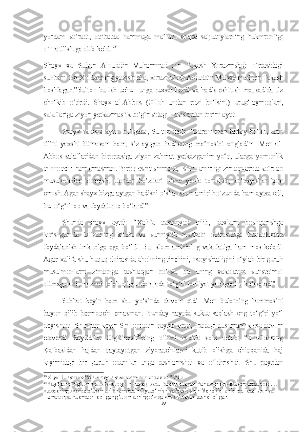 yordam   so‘radi,   oqibatda   hammaga   ma’lum   voqea   saljuqiylarning   hukmronligi
o`rnatilishiga olib keldi. 23
Shayx   va   Sulton   Alouddin   Muhammad   ibn   Takash   Xorazmshoh   o`rtasidagi
suhbani Ibn Xoldunning yozishicha, xorazmshoh Alouddin Muhammad ibn Takash
boshlagan.”Sulton bu ish uchun unga ruxsat berdi va hadis eshitish maqsadida tiz
cho‘kib   o‘tirdi.   Shayx   al-Abbos   (Olloh   undan   rozi   bo‘lsin!)   urug‘-aymoqlari,
salaflariga ziyon yetkazmaslik to‘g‘risidagi hadislardan birini aytdi. 
Shayx hadisni  aytib bo‘lgach, Sulton dedi:  “Garchi  men turkiy bo‘lib, arab
tilini   yaxshi   bilmasam   ham,   siz   aytgan   hadisning   ma’nosini   angladim.   Men   al-
Abbos   salaflaridan   birortasiga   ziyon-zahmat   yetkazganim   yo‘q,   ularga   yomonlik
qilmoqchi ham emasman. Biroq eshitishimcha, Islom amirligi zindonlarida ko‘plab
musulmonlar   bormish,   ulardan   ba’zilari   o‘sha   yerda   topishib,   ko‘payishar   ham
emish. Agar shayx bizga aytgan hadisni o‘sha Islom amiri ho`zurida ham aytsa edi,
bu to‘g‘riroq va foydaliroq bo‘lardi”.
Shunda   shayx   aytdi:   “Xalifa   qasamyod   qilib,   davlatni   boshqarishga
kirishganida   Ollohning   kitobi   va   sunniylik   mazhabi   doirasidagi   huquqlardan
foydalanish imkoniga ega bo‘ldi. Bu Islom amirining vakolatiga ham mos keladi.
Agar xalifa shu huquq doirasida aholining tinchini, osoyishtaligini o‘ylab bir guruh
musulmonlarni   zindonga   tashlatgan   bo‘lsa,   bu   uning   vakolatini   suiiste’mol
qilmaganini, mazhab talab qilgan darajada to‘g‘ri faoliyat yuritganini ko‘rsatadi”.
Suhbat   keyin   ham   shu   yo‘sinda   davom   etdi.   Men   bularning   hammasini
bayon   qilib   bermoqchi   emasman.   Bunday   paytda   sukut   saqlash   eng   to‘g‘ri   yo‘l
deyishadi. Shundan keyin Shihobiddin qaytib ketdi, oradagi dushmanlik esa davom
etaverdi.   Sayfiddin   O`g`limish 24
ning   o`limi   haqida   so`z   ochib;   “u   allohning
Ka`basidan   hajdan   qaytayotgan   ziyoratchilarni   kutib   olishga   chiqqanida   haj
kiyimidagi   bir   guruh   odamlar   unga   tashlanishdi   va   o‘ldirishdi.   Shu   paytdan
23
 Ziyo Bunyodov “Anushteginiy xorazmshohlar davlati” 78-b.
24
  Sayfiddin O‘g‘limish — Ozarboyjon otabegi Abu Bakr ibn Jahon Pahlavonning g‘ulomlaridan biri. U 
otabekning boshqa g‘ulomlari Shamsiddin Oytug‘mish va Nosiriddin Mengli bilan birgalikda Eron va 
Hamadonga hukmdorlik qilgan g‘ulomlarning o‘ziga xos sulolasini tashkil qilgan.
27 