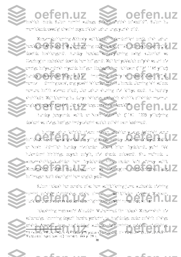 boshlab   Iroqda   Sulton   nomini   xutbaga   qo‘shib   o‘qitish   to‘xtatildi”.   Sulton   bu
mamlakatda avvalgi ahvolni qayta tiklash uchun unga yurish qildi.
Xorazmshohlarning   Abbosiy   xalifalardan   hukmdorlikni   tortib   olish   uchun
harakatlari  Alovuddin   Muhammadning   otasi  Takash   (1193-1200   yy.)   hukmronligi
davrida   boshlangandi.   Bunday   harakat   saljuqiylarning   oxirgi   sultonlari   va
Ozarboyjon otabeklari davrida ham bo‘lgandi. Xalifani yakkalab qo‘yish va uni o‘z
amriga   bo‘ysundirish   niyatida   bo‘lgan  Otabeg   Jahon  Pahlavon  (1174-1186  yillar)
bunday   deb   yozadi:   “Agar   xalifa   —   imomning   doimiy   ishi   namoz   o‘qish   bo‘lsa,
namoz — dinning asosi, eng yaxshi ishlardan biri. Bu borada ularning ishi xalqqa
namuna   bo‘lib   xizmat   qiladi,   ular   uchun   shuning   o‘zi   kifoya   etadi.   Bu   haqiqiy
shohlikdir.   Xalifalarning   bu   dunyo   ishlariga   aralashib   shohlik   qilishidan   mazmun
anglashilmaydi. Bu ishni ular sultonlarga topshirishi kerak” 25
.
Bunday   jarayonda   xalifa   an-Nosir   Lidinillah   (1180—1225   yillar)ning
davlatni va o‘ziga berilgan imtiyozlarini saqlab qolishi oson kechmadi.
U   buning   uchun   ko‘plab   o‘zaro   nizolar,   urushlar   yuzaga   keltirishi   zarur
bo‘ldi.   XII   asrning   oxirgi   ikki   o‘n   yilligida   esa   bunday   urushlar   ko‘paydi.   Xalifa
an-Nosir   Lidinillah   bunday   nizolardan   ustalik   bilan   foydalandi,   ya’ni   ikki
hukmdorni   bir-biriga   qayrab   qo‘yib,   o‘zi   chetda   qolaverdi.   Shu   ma’noda   u
xorazmshohlar   kuchidan   ham   foydalandi.   Biroq   oradan   ko‘p   o‘tmay   xalifa
Xorazmshoh   o‘ziga   Saljuq   sultonlari   va   Ozarbayjon   otabeklaridanda   kam
bo‘lmagan raqib ekanligini ham anglab yetdi.
Sulton  Takash   har   qancha   qilsa   ham   xalifalikning   juma   xutbasida   o‘zining
nomini   qo‘shib   o‘qittirishga   erisha   olmadi.   U   xalifalikdan   o‘zining   Xuroson,
Turkiston, Iroq va Fors ustidan sultonligini tasdiqlovchi noma oldi, xolos.
Takashning   merosxo‘ri  Alouddin   Muhammad   ibn   Takash   Xorazmshoh   o‘z
saltanatiga Eronning deyarli barcha yerlarini, to Bog‘dodga qadar qo‘shib olishga
erishdi.  Ammo   u   ham   Bog‘doddagi   xutbada   o‘z   nomining   qo‘shilib   o‘qilishiga
25
 Shixobiddin Muhammad ibn an-Nasaviy “Siyrat as-sulton Jalol ad-Din Mangburni” (Sulton Jaloliddin 
Manguberdi hayoti tavsiloti) Toshkent 1999-yil 38-b.
28 