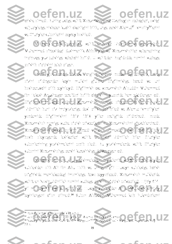 erisha olmadi. Buning ustiga xalifa Xorazmshohning Ozarbayjon otabeglari, oxirgi
saljuqiylarga nisbatan kuchli ekanligini bilib, unga qarshi Alamut 26
 Ismoiliy 27
larini
va G‘uriylar sultonlarini qayray boshladi.
V.   Bartold   ta’kidlaganidek,   xalifa   an-Nosir   Lidinillah   va   xorazmshoh
Muhammad   o‘rtasidagi   dushmanlik   Abbosiylar   va   Xorazmshohlar   saltanatining
inqirozga   yuz   tutishiga   sababchi   bo‘ldi.   U   xalifadan   Bog‘dodda   nomini   xutbaga
qo‘shib o‘qitishni talab qilgan.
Ozarboyjon   otabegi   O‘zbek   Mengli   qo‘shinini   Iroqda   mag`lub   qilib,   uning
o‘zini   o‘ldirgandan   keyin   mulkini   g‘ulomi   O‘g‘limishga   beradi   va   uni
boshqaruvchi   qilib   tayinlaydi.   O‘g‘limish   esa   xorazmshoh  Alouddin   Muhammad
ibn  Takash  Anushtagen   tarafdori   bo‘lib   chiqishini   yuqorida   ham   takidlangan   edi.
O‘g‘limish   mulkida   xutbani   Xorazmshoh   nomiga   o‘qitadi.   Xalifa   an-Nosir
Lidinillah   buni   o‘z   imtiyozlariga   daxl   qilish   deb   biladi   va   Alamut   ismoiliylari
yordamida   O‘g‘limishni   1217—1218   yillar   oralig‘ida   o‘ldirtiradi.   Iroqda
Xorazmshoh   nomiga   xutba   o‘qish   to‘xtatiladi.   Bu   Xorazmshohni   g‘azablantiradi.
Xorazmshoh   G‘aznaga   qo`shin   tortadi   va   ko`p   o`tmasdan   bosib   oladi.   Qal`ani
bosib   olayotganda   lashkarlari   xalifa   an-Nosir   Lidinillah   bilan   G`uriylar
sultonlarining   yozishmalarini   topib   oladi.   Bu   yozishmalarda   xalifa   G‘uriylar
sultonini Xorazmshohga qarshi kurashishga da’vat etgan edi.
Xorazmshoh   mana   shu   yozishmalardan   foydalanib,   xalifalikni   Abbosiylar
sulolasidan   olib   Ali   ibn   Abu   Tolib   va   uning   o‘g‘li   Husayn   sulolasiga   berish
to‘g‘risida   mamlakatdagi   imomlarga   fatvo   tayyorlatadi.   Xorazmshoh   mulklarida
xalifa an-Nosir   Lidinillah   nomini xutbaga qo‘shib o‘qitish to‘xtatiladi. Hijriy 614-
yil   milodiy   1217-yilda   xalifalikka   Husayn   sulolasidan   Ali   al-Mulk   at-Termiziy
tayinlangani   e’lon   qilinadi. 28
  Sulton   Alouddin   Muhammad   ko'p   hukmdorlarni
26
 https://o`z.m.wikipedia.org/wiki/Alamut
27
  Jaloliddin Hasan III (1210—1221 yillar) — Alamut ismoiliylari hukmdori
28
 Nasaviy  “Siyrat as-sulton Jalol ad-Din Mangburni” ” (Sulton Jaloliddin Manguberdi hayoti tavsiloti) 
37-b.
29 