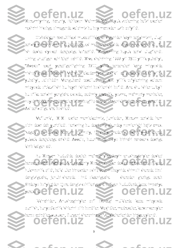 Xorazmiyning,   Beruniy,   Pahlavon   Mahmud   kabi   buyuk   zotlarning   ba’zi   asarlari
nashrini hisobga olmaganda xalqimiz bu boy merosdan uzib qo‘yildi.
O`zbekiston respublikasi mustaqillikka erishganidan keyin tariximizni, ulug`
tarixiy merosimizni to‘la, haqqoniy, asl manbalar asosida o‘rganishga kirishildi. Bu
ish   davlat   siyosati   darajasiga   ko‘tarildi.   Xorazmning   buyuk   tarixi   ulug‘landi.
Uning unutilgan  sahifalari  ochildi.  Xiva shahrining  1997-yil   2500 yillik yubeliyi,
“Avesto”   asari   yaratilganligining   2700   yillik   tantanalari   keng   miqyosida
nishonlangan.   Xorazm   Ma’mun   akademiyasi   tashkil   etilganining   1000   yillik
yubeliyi,   Jaloliddin   Manguberdi   tavalludining   800   yillik   to‘ylarining   xalqaro
miqyosda o‘tkazilishi bu hayrli ishlarini boshlanishi  bo‘ldi. Ana shu ishlar tufayli
bu   o‘lka   tarixini   yangicha   asosda,   qadimiy   arxeolik,   yozma,   me’moriy   manbalar,
noyob bitiklar aniq hujjatlar bilan bog‘liq tarzda o‘rganish uchun zamin yaratildi.
Asl tarix tilga kira boshladi. 
Ma’lumki,   IX-XII   asrlar   mamlakatimiz,   jumladan,   Xorazm   tarixida   ham
oltin   davr   deb   yuritiladi.  Tarixning   bu   davrining   shunday   nomlanishi   bejiz   emas.
Negaki,   bu   davrda   Xorazm   ijtnmoiy,   iqtisodiy,   madaniy,   ma’rifiy   jabhalarda
yuksak   darajalarga   erishdi.  Avvalo,   butun   O`rta   Osiyo   birinchi   renesans   davriga
kirib kelgan edi. 
Bu   Xorazm   hududida   dastlab   ma’muniylar,   keyin   anushteginiylar   davlati
barqarorlashdi. Ayniqsa, Anushteginiy-Xorazmshohlar davlati nafaqat shu o‘lkada
hukmronlik qildi, balki ular bir asrdan oshiq vaqt mobaynida shimoli-sharqda Orol
dengizigacha,   janubi-sharqda   Hind   okeanigacha   —   sharqdan   g`arbga   qarab
Sirdaryo bo‘ylaridan Qora dengiz sohillarigacha bo‘lgan hududlarda katta imperiya
yaratdilar.
Ikkinchidan,   Anushteginiylar   qo‘l   ostidagi   mulklarda   katta   miqyosda
qurilish, bunyodkorlik ishlarini olib bordilar. Masjidlar, madrasalar, karvonsaroylar
barpo ettirdilar, xususan, Gurganj sharqning go‘zal shaharlaridan biriga aylandi. 
3 