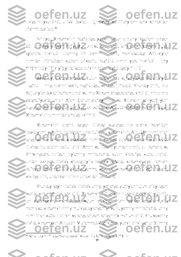 o'ziga   bo'ysundirdi,   u   ikki   davlat   –   Qoraxitoy   va   G‘uriylarni   tarix   sahnasidan
o‘chirib tashladi. 29
Nihoyat,   Xorazmshoh   Bag‘dodga   yurishi   uchun   qonuniy   isbotlarni   topgan
edi.   U   o‘ziga   xo‘jayin   bo‘lgach,   u   zot   va   sultonlarni,   ko‘p   sonli   odamlarni   qulga
aylantira   boshladi.   Ularning   bir   qismini   o`ldirib,   mamlakatdagi   Abbosiylar
nomidan   o‘qiladigan   xutbani   to‘xtatib,   Bag‘dod   tomon   yura   boshladi.   Hijriy
614(milodiy 1217-yil) yilda katta qo‘shin bilan Bag‘dodga yo‘l oldi.
Avval   aytib   o‘tganimizdek,   Sulton   Takash   Iroq   saljuqiylariga   chek   qo‘ydi.
Tug‘rul   IIIning   boshini   kesib,   Bag‘dodga,   xalifaga   jo‘natadi.   Shunday   qilib,   Iroq
Saljuqiylar davlati barham topdi va Iroq Xorazm chegaralariga kiritildi. Biroq Iroq
geografiyasida   Iroq-i   Ajam   (Janubi-g'arbiy   Eron   va   Xo`ziston   viloyati)   ya'ni
bugungi Eron chegaralaridagi hududni zabt etish Alouddin Muhammad ibn Takash
Xorazmshoh tomonidan amalga oshirildi.
Xorazmshoh   qochib   ketgan   O`zbeg   xuzuriga   o`z   elchisi   Nasriddin
Davlatyorni   yuborib,   otabegdan   tobe   bulishni,   xorazmshoh;  Alouddin   nomi   bilan
tanga   zarb   qilishni   va   xorazmshoh   nomini   xutbaga   qo`shib   o`qishni   talab   qildi.
O`zbeg   bu   talabni   qabul   qildi.   Arron   va   Ozarboyjondan   tortib,   to   Darband   va
Shirvongacha   bo`lgan   joylarning   minbarlarida   sulton   sharafiga   xutba   o`qitdi.
Undan   tashqari   O`zbek   «itoatgo`ylik   belgisi»   sifatida   xorazmshohga   Farrozin
qal’asini   topshirdi.   O`zbekning   xamma   xazinasi   xorazmshoh   quliga   o`tganini
xisobga olib, u otabekni o`lpon to`lashdan ozod qildi.
Shunday   keyin   otabek   O`zbek   uning   yerlariga   gurjiylar   hujum   qilayotgani
xaqida xorazmshohga arz qildi. Xorazmshoh Gurjiston hukmdoriga elchi yuborib,
uni   «O`zbegning   mamlakatiga   xujum   qilishdan   o`zini   tiyishi   kerakligini,   bu
mamlakat xorazmshohning mulkiga aylanganligi va bu yerning minbarlarida uning
nomi bilan xutba o`qilishi va tangalar zarb etilganini» ma’lum qildi. Shu vaxtning
o`zida xorazmshoh Alouddin Muhammad Gurjistonga yurish qilish uchun 50 ming
29
  Zehra Erdemir “Harazmsahlar devleti-Abbasi hilafeti munasebetleri” 50-b.
30 