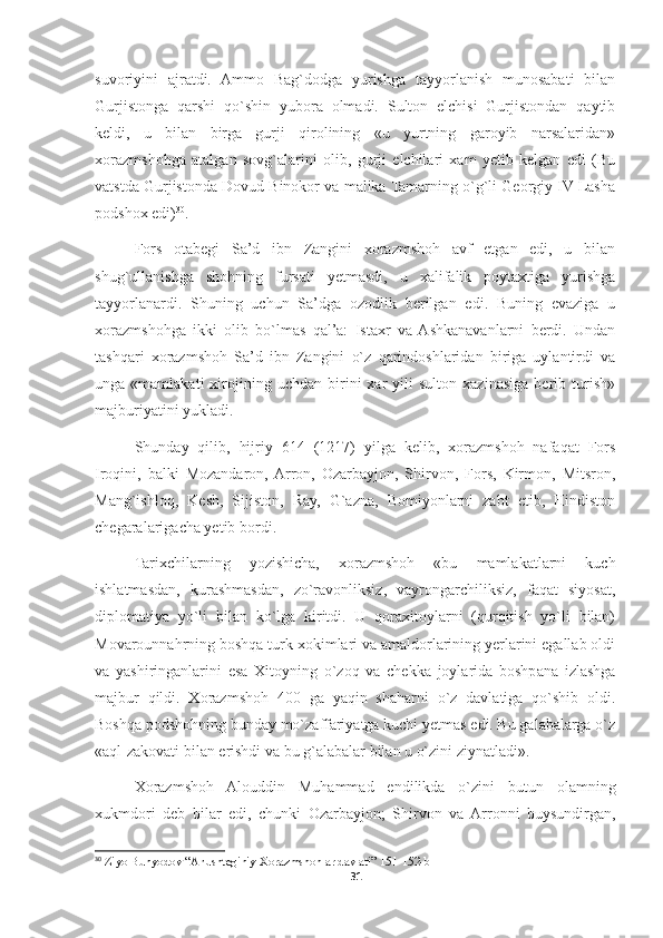 suvoriyini   ajratdi.   Ammo   Bag`dodga   yurishga   tayyorlanish   munosabati   bilan
Gurjistonga   qarshi   qo`shin   yubora   olmadi.   Sulton   elchisi   Gurjistondan   qaytib
keldi,   u   bilan   birga   gurji   qirolining   «u   yurtning   garoyib   narsalaridan»
xorazmshohga   atalgan   sovg`alarini   olib,   gurji   elchilari   xam   yetib   kelgan   edi   (Bu
vatstda Gurjistonda Dovud Binokor va malika Tamarning o`g`li Georgiy IV Lasha
podshox edi) 30
.
Fors   otabegi   Sa’d   ibn   Zangini   xorazmshoh   avf   etgan   edi,   u   bilan
shug`ullanishga   shohning   fursati   yetmasdi,   u   xalifalik   poytaxtiga   yurishga
tayyorlanardi.   Shuning   uchun   Sa’dga   ozodlik   berilgan   edi.   Buning   evaziga   u
xorazmshohga   ikki   olib   bo`lmas   qal’a:   Istaxr   va  Ashkanavanlarni   berdi.   Undan
tashqari   xorazmshoh   Sa’d   ibn   Zangini   o`z   qarindoshlaridan   biriga   uylantirdi   va
unga  «mamlakati   xirojining   uchdan   birini   xar   yili   sulton   xazinasiga   berib  turish»
majburiyatini yukladi.
Shunday   qilib,   hijriy   614   (1217)   yilga   kelib,   xorazmshoh   nafaqat   Fors
Iroqini,   balki   Mozandaron,  Arron,   Ozarbayjon,   Shirvon,   Fors,   Kirmon,   Mitsron,
Mang`ishloq,   Kesh,   Sijiston,   Ray,   G`azna,   Bomiyonlarni   zabt   etib,   Hindiston
chegaralarigacha yetib bordi.
Tarixchilarning   yozishicha,   xorazmshoh   «bu   mamlakatlarni   kuch
ishlatmasdan,   kurashmasdan,   zo`ravonliksiz,   vayrongarchiliksiz,   faqat   siyosat,
diplomatiya   yo`li   bilan   ko`lga   kiritdi.   U   qoraxitoylarni   (qurqitish   yo`li   bilan)
Movarounnahrning boshqa turk xokimlari va amaldorlarining yerlarini egallab oldi
va   yashiringanlarini   esa   Xitoyning   o`zoq   va   chekka   joylarida   boshpana   izlashga
majbur   qildi.   Xorazmshoh   400   ga   yaqin   shaharni   o`z   davlatiga   qo`shib   oldi.
Boshqa podshohning bunday mo`zaffariyatga kuchi yetmas edi. Bu galabalarga o`z
«aql-zakovati bilan erishdi va bu g`alabalar bilan u o`zini ziynatladi».
Xorazmshoh   Alouddin   Muhammad   endilikda   o`zini   butun   olamning
xukmdori   deb   bilar   edi,   chunki   Ozarbayjon;   Shirvon   va   Arronni   buysundirgan,
30
 Ziyo Bunyodov “Anushteginiy Xorazmshohlar davlati” 151-152-b
31 