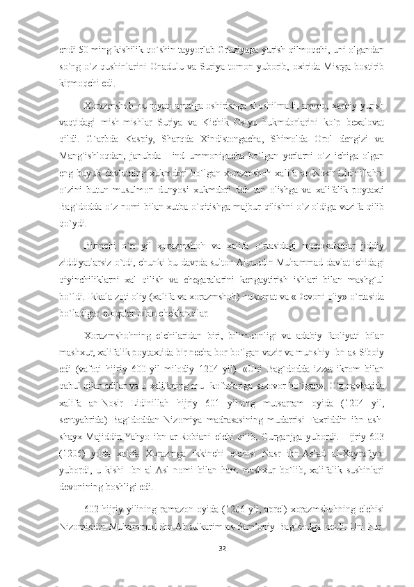 endi 50 ming kishilik qo`shin tayyorlab Gruziyaga yurish qilmoqchi, uni olgandan
so`ng o`z  qushinlarini  Onadulu va Suriya tomon yuborib, oxirida Misrga bostirib
kirmoqchi edi.
Xorazmshoh bu niyati amalga oshirishga shoshilmadi, ammo, xarbiy yurish
vaqtidagi   mish-mishlar   Suriya   va   Kichik   Osiyo   hukmdorlarini   ko`p   bexalovat
qildi.   G`arbda   Kaspiy,   Sharqda   Xindistongacha,   Shimolda   Orol   dengizi   va
Mang`ishloqdan,   janubda   Hind   ummonigacha   bo`lgan   yerlarni   o`z   ichiga   olgan
eng   buyuk   davlatning   xukmdori   bo`lgan   xorazmshoh   xalifa   an-Nosir   Lidinillahni
o`zini   butun   musulmon   dunyosi   xukmdori   deb   tan   olishga   va   xalifalik   poytaxti
Bag`dodda o`z nomi bilan xutba o`qitishga majbur qilishni o`z oldiga vazifa qilib
qo`ydi.
Birinchi   o`n   yil   xorazmshoh   va   xalifa   o`rtasidagi   munosabatlar   jiddiy
ziddiyatlarsiz o`tdi, chunki bu davrda sulton Alouddin Muhammad davlat ichidagi
qiyinchiliklarni   xal   qilish   va   chegaralarini   kengaytirish   ishlari   bilan   mashg`ul
bo`ldi. Ikkala zoti oliy (xalifa va xorazmshoh) hukumat va «Devoni oliy» o`rtasida
bo`ladigan aloqalar bilan cheklandilar. 
Xorazmshohning   elchilaridan   biri,   bilimdonligi   va   adabiy   faoliyati   bilan
mashxur, xalifalik poytaxtida bir necha bor bo`lgan vazir va munshiy Ibn as-Siboiy
edi   (vafoti   hijriy   600-yil   milodiy   1204   yil).   «Uni   Bag`dodda   izzat   ikrom   bilan
qabul qilar edilar va u xalifaning mu- kofotlariga sazovor bo`lgan». O`z navbatida
xalifa   an-Nosir   Lidinillah   hijriy   601   yilning   mutsarram   oyida   (1204   yil,
sentyabrida)   Bag`doddan   Nizomiya   madrasasining   mudarrisi   Faxriddin   ibn   ash-
shayx   Majiddin  Yahyo   ibn   ar-Robiani   elchi   qilib,   Gurganjga   yubordi.   Hijriy   603
(1206)   yilda   xalifa   Xorazmga   ikkinchi   elchisi   Nasr   ibn-As’ad   al-Xayrafiyni
yubordi,   u   kishi   Ibn   al-Asl   nomi   bilan   ham   mashxur   bo`lib,   xalifalik   sushinlari
devonining boshligi edi.
602 hijriy yilining ramazon  oyida (1206 yil,  aprel)   xorazmshohning elchisi
Nizomiddin  Muhammad   ibn  Abdulkarim   as-Sam’oniy  Bag`dodga   keldi.   Uni   hur-
32 