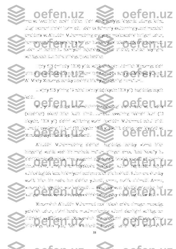 mat   va   izzat   bilan   qarshi   oldilar.   Elchi   xalifa   saroyiga   kirganda   udumga   ko`ra,
ulug` ostonani o`pishi lozim edi. Lekin as-Sa’moniy «sultonning yuqori martabali
amaldori» va Alouddin Muhammadning eng yaqin maslatsatchisi  bo`lgani  uchun,
hamma musulmonlarga sha’riy bo`lgan bu rasmiyatni takabburlik qilib bajarmadi.
Lekin   uni   baribir   bu   rasmiyatni   bajarishga   majbur   qildilar,   shundan   keyingina
xalifaga atab duo fotiha qilishga ijozat berdilar.
Hijriy   605   (milodiy   1208)   yilda   xalifa   an-Nosir   Lidinillah   Xorazmga   elchi
qilib shoir  Imodiddin Jabroil  ibn Sarm  ibn Axmad  as-Sa’diy al-Misriyni  yubordi.
Al-Misriy Xorazmga qanday topshiriq bilan yuborilganligi noma’lum..
U xijriy 605 yilning 19-rabial oxir oyida(oktyabr 1208 yil) Bag`dodga qaytib
keldi.
Shu   yili   Bag`dodga   xorazmshohning   navbatdagi   elchisi   keldi   va   u   xalifa
(soqchilari)   eskorti   bilan   kutib   olindi.   Jumadul   avvalning   ikkinchi   kuni   (12
oktyabr,   1208   yil)   elchini   xalifaning   vaziri   Faxriddin   Muhammad   qabul   qildi.
Jumadul   avvalning   10-kuni   (22   oktyabr   1208-yil)   xalifa   elchiga   to`n   kiygizdi   va
Xorazmga qaytib ketishiga ijozat berdi.
Alouddin   Muhammadning   elchilari   Bag`dodga   qanday   xizmat   bilan
borganligi   xaqida   xech   bir   manbada   ma’lum   qilingan   emas,   faqat   Nasafiy   bu
elchiliklarning   zamirida   nima   yotganini   quyidagicha   izoxlab   yozadi:   «Sultonning
obrusi   oshib,   uning   ishlari   buyuklasha   boshladi...   sulton   Bag`doddan   Saljuq
sulolasidagidek katta hokimiyatni qattiqroq talab qila boshladi. Sulton ana shunday
vazifa   bilan   bir   necha   bor   elchilar   yubordi,   ammo,   rozilik   ololmadi.   Ammo,
xorazmshoh   niyatidan   voz   kechmadi.   U   «shunday   vaqt   keladiki,   o`zoqdan   beri
kutilgan maqsad va orzuni amalga oshirish uchun qulay sharoit tug`iladi» dedi.
Xorazmshoh  Alouddin   Muhammad   otasi  Takash   erisha   olmagan   maqsadga
yetishish   uchun,   o`zini   barcha   musulmonlarning   sultoni   ekanligini   xalifaga   tan
oldirishni   axd   qilgan   edi.   Xorazmshoh   o`z   talablarini   qonuniy,   ularga   e’tiroz
bildirishga   asos   yuq,   deb   xisoblardi.   Shuning   uchun   xam   xorazmshoh
33 