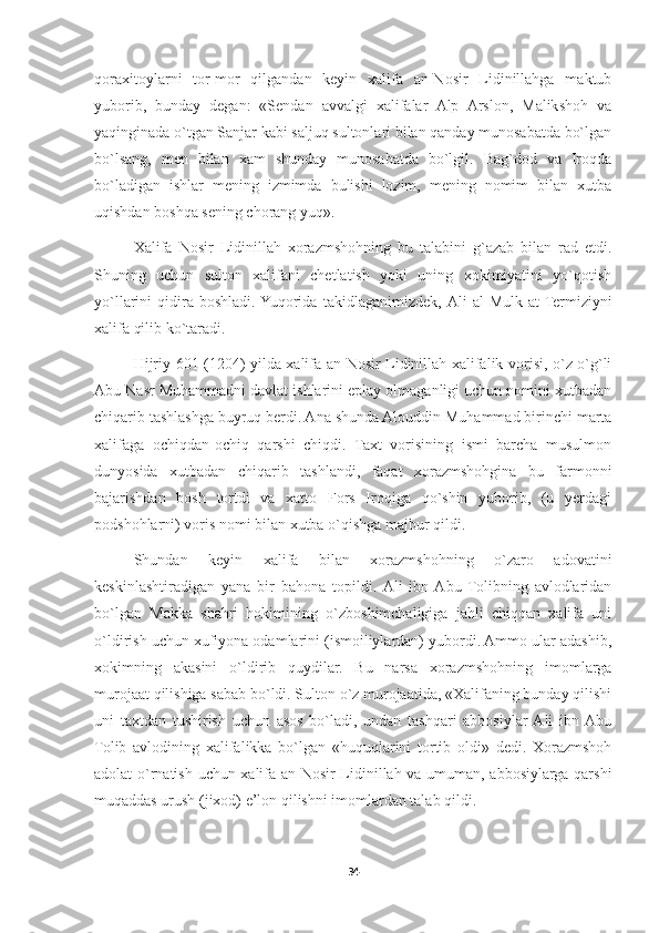 qoraxitoylarni   tor-mor   qilgandan   keyin   xalifa   an-Nosir   Lidinillahga   maktub
yuborib,   bunday   degan:   «Sendan   avvalgi   xalifalar   Alp   Arslon,   Malikshoh   va
yaqinginada o`tgan Sanjar kabi saljuq sultonlari bilan qanday munosabatda bo`lgan
bo`lsang,   men   bilan   xam   shunday   munosabatda   bo`lgil.   Bag`dod   va   Iroqda
bo`ladigan   ishlar   mening   izmimda   bulishi   lozim,   mening   nomim   bilan   xutba
uqishdan boshqa sening chorang yuq».
Xalifa   Nosir   Lidinillah   xorazmshohning   bu   talabini   g`azab   bilan   rad   etdi.
Shuning   uchun   sulton   xalifani   chetlatish   yoki   uning   xokimiyatini   yo`qotish
yo`llarini   qidira  boshladi.  Yuqorida   takidlaganimizdek,   Ali   al-Mulk   at-Termiziyni
xalifa qilib ko`taradi.
Hijriy 601 (1204) yilda xalifa an-Nosir Lidinillah xalifalik vorisi, o`z o`g`li
Abu Nasr Muhammadni davlat ishlarini eplay olmaganligi uchun nomini xutbadan
chiqarib tashlashga buyruq berdi. Ana shunda Alouddin Muhammad birinchi marta
xalifaga   ochiqdan-ochiq   qarshi   chiqdi.   Taxt   vorisining   ismi   barcha   musulmon
dunyosida   xutbadan   chiqarib   tashlandi,   faqat   xorazmshohgina   bu   farmonni
bajarishdan   bosh   tortdi   va   xatto   Fors   Iroqiga   qo`shin   yuborib,   (u   yerdagi
podshohlarni) voris nomi bilan xutba o`qishga majbur qildi.
Shundan   keyin   xalifa   bilan   xorazmshohning   o`zaro   adovatini
keskinlashtiradigan   yana   bir   bahona   topildi.  Ali   ibn  Abu   Tolibning   avlodlaridan
bo`lgan   Makka   shahri   hokimining   o`zboshimchaligiga   jahli   chiqqan   xalifa   uni
o`ldirish uchun xufiyona odamlarini (ismoiliylardan) yubordi. Ammo ular adashib,
xokimning   akasini   o`ldirib   quydilar.   Bu   narsa   xorazmshohning   imomlarga
murojaat qilishiga sabab bo`ldi. Sulton o`z murojaatida, «Xalifaning bunday qilishi
uni   taxtdan   tushirish   uchun   asos   bo`ladi,   undan   tashqari   abbosiylar  Ali   ibn  Abu
Tolib   avlodining   xalifalikka   bo`lgan   «huquqlarini   tortib   oldi»   dedi.   Xorazmshoh
adolat o`rnatish uchun xalifa an-Nosir Lidinillah va umuman, abbosiylarga qarshi
muqaddas urush (jixod) e’lon qilishni imomlardan talab qildi.
34 