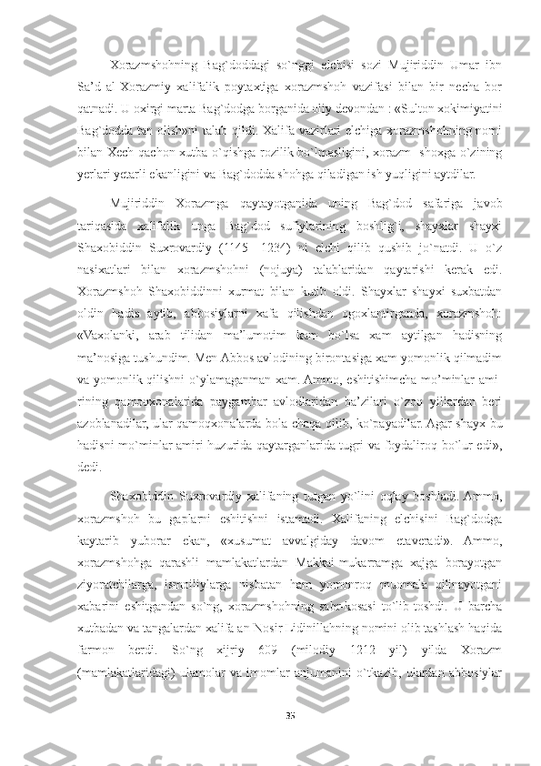 Xorazmshohning   Bag`doddagi   so`nggi   elchisi   sozi   Mujiriddin   Umar   ibn
Sa’d   al-Xorazmiy   xalifalik   poytaxtiga   xorazmshoh   vazifasi   bilan   bir   necha   bor
qatnadi. U oxirgi marta Bag`dodga borganida oliy devondan : «Sulton xokimiyatini
Bag`dodda tan olish»ni  talab qildi. Xalifa vazirlari elchiga xorazmshohning nomi
bilan Xech qachon xutba o`qishga rozilik bo`lmasligini, xorazm- shoxga o`zining
yerlari yetarli ekanligini va Bag`dodda shohga qiladigan ish yuqligini aytdilar.
Mujiriddin   Xorazmga   qaytayotganida   uning   Bag`dod   safariga   javob
tariqasida   xalifalik   unga   Bag`dod   sufiylarining   boshlig`i,   shayxlar   shayxi
Shaxobiddin   Suxrovardiy   (1145—1234)   ni   elchi   qilib   qushib   jo`natdi.   U   o`z
nasixatlari   bilan   xorazmshohni   (nojuya)   talablaridan   qaytarishi   kerak   edi.
Xorazmshoh   Shaxobiddinni   xurmat   bilan   kutib   oldi.   Shayxlar   shayxi   suxbatdan
oldin   hadis   aytib,   abbosiylarni   xafa   qilishdan   ogoxlantirganda,   xorazmshoh:
«Vaxolanki,   arab   tilidan   ma’lumotim   kam   bo`lsa   xam   aytilgan   hadisning
ma’nosiga tushundim. Men Abbos avlodining birontasiga xam yomonlik qilmadim
va yomonlik qilishni  o`ylamaganman xam. Ammo, eshitishimcha mo’minlar ami-
rining   qamoqxonalarida   paygambar   avlodlaridan   ba’zilari   o`zoq   yillardan   beri
azoblanadilar, ular qamoqxonalarda bola-chaqa qilib, ko`payadilar. Agar shayx bu
hadisni mo`minlar amiri huzurida qaytarganlarida tugri va foydaliroq bo`lur edi»,
dedi.
Shaxobiddin   Suxrovardiy   xalifaning   tutgan   yo`lini   oqlay   boshladi.  Ammo,
xorazmshoh   bu   gaplarni   eshitishni   istamadi.   Xalifaning   elchisini   Bag`dodga
kaytarib   yuborar   ekan,   «xusumat   avvalgiday   davom   etaveradi».   Ammo,
xorazmshohga   qarashli   mamlakatlardan   Makkai-mukarramga   xajga   borayotgan
ziyoratchilarga,   ismoiliylarga   nisbatan   ham   yomonroq   muomala   qilinayotgani
xabarini   eshitgandan   so`ng,   xorazmshohning   sabr-kosasi   to`lib-toshdi.   U   barcha
xutbadan va tangalardan xalifa an-Nosir Lidinillahning nomini olib tashlash haqida
farmon   berdi.   So`ng   xijriy   609   (milodiy   1212   yil)   yilda   Xorazm
(mamlakatlaridagi)   ulamolar   va   imomlar   anjumanini   o`tkazib,   ulardan   abbosiylar
35 