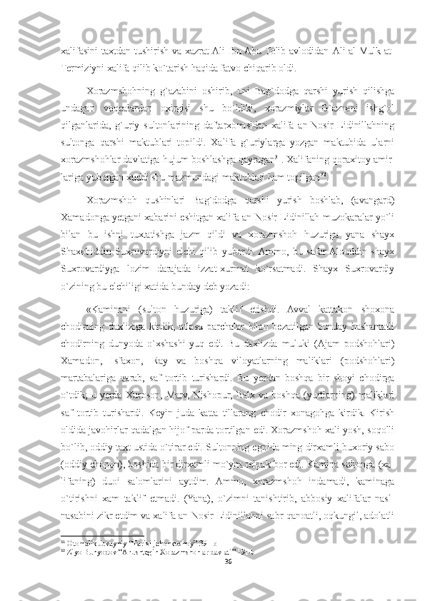 xalifasini taxtdan tushirish va xazrat  Ali Ibn Abu Tolib avlodidan   Ali al-Mulk at-
Termiziyni  xalifa qilib ko`tarish haqida fatvo chiqarib oldi.
Xorazmshohning   g`azabini   oshirib,   uni   Bag`dodga   qarshi   yurish   qilishga
undagan   voqealardan   oxirgisi   shu   bo`ldiki,   xorazmiylar   G`aznani   ishg`ol
qilganlarida,   g`uriy   sultonlarining   daftarxonasidan   xalifa   an-Nosir   Lidinillahning
sultonga   qarshi   maktublari   topildi.   Xalifa   g`uriylarga   yozgan   maktubida   ularni
xorazmshohlar davlatiga hujum boshlashga qayragan 31
. Xalifaning qoraxitoy amir-
lariga yuborgan xuddi shu mazmundagi maktublari ham topilgan 32
.
Xorazmshoh   qushinlari   Bag`dodga   qarshi   yurish   boshlab,   (avangard)
Xamadonga yetgani xabarini eshitgan xalifa an-Nosir Lidinillah muzokaralar yo`li
bilan   bu   ishni   tuxtatishga   jazm   qildi   va   xorazmshoh   huzuriga   yana   shayx
Shaxobiddin   Suxrovardiyni   elchi   qilib   yubordi.  Ammo,   bu   safar  Alouddin   shayx
Suxrovardiyga   lozim   darajada   izzat-xurmat   ko`rsatmadi.   Shayx   Suxrovardiy
o`zining bu elchiligi xatida bunday deb yozadi:
«Kaminani   (sulton   huzuriga)   taklif   etishdi.   Avval   kattakon   shoxona
chodirning   daxliziga   kirdik,   atlasu   parchalar   bilan   bezatilgan   bunday   hashamatli
chodirning   dunyoda   o`xshashi   yuq   edi.   Bu   daxlizda   muluki   (Ajam   podshohlari)
Xamadon,   Isfaxon,   Ray   va   boshqa   viloyatlarning   maliklari   (podshohlari)
martabalariga   qarab,   saf   tortib   turishardi.   Bu   yerdan   boshqa   bir   shoyi   chodirga
o`tdik;   u   yerda   Xuroson,   Marv,   Nishopur,   Balx   va   boshqa   (yurtlarning)   maliklari
saf   tortib   turishardi.   Keyin   juda   katta   tillarang   chodir   xonagohga   kirdik.   Kirish
oldida javohirlar qadalgan hijof parda tortilgan edi. Xorazmshoh xali yosh, soqolli
bo`lib, oddiy taxt ustida o`tirar edi. Sultonning egnida ming dirxamli buxoriy sabo
(oddiy chopon), boshida bir dirxamli mo`yna telpak bor edi. Kamina sultonga (xa-
lifaning)   duoi   salomlarini   aytdim.   Ammo,   xorazmshoh   indamadi,   kaminaga
o`tirishni   xam   taklif   etmadi.   (Yana),   o`zimni   tanishtirib,   abbosiy   xalifalar   nasl-
nasabini zikr etdim va xalifa an-Nosir Lidinillahni sabr-qanoatli, oqkungil, adolatli
31
 Otomalik Juvayniy “Tarixi jahonkushoy” 391-b
32
 Ziyo Bunyodov “Anushtegin Xorazmshohlar davlati” 191-b
36 