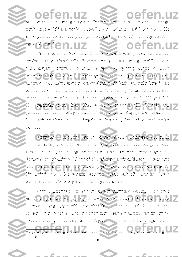 va taqvodor  odam  ekanligini  aytdim. Gapimni  tugatgach, xorazmshoh tarjimonga
qarab   dedi:   «Elchiga   aytginki,   u   tavsif   qilgan   fazilatlar   egasi   hozir   Bag`dodda
emas, yaqinda biz Bag`dodga borganimizda (xalifalik taxtida) o`shanday fazilatlar
egasi bo`ladi». 33
Demak,   xalifa   an-Nosir   Lidinillahning   ishonchli   vakili,   musulmon   olamida
mashxur   sufiy   Shaxobiddin   Suxrovardiyning   ikkala   safargi   elchiligi   xam
muvaffatsiyatli   chiqmadi.   Shundan   so`ng   1217   yilning   kuzida   Alouddin
Muhammad   o`z   qo`shinlarini   Bag`dodga   yubordi.   «Bu   qo`shin   shu   qadar   son-
sanoqsiz   ediki,   dashtu   saxrolar   xorazmiylarga   to`lib   ketdi,   shu   qadar   keng   joylar
xam   bu   qo`shinlarga   torliq   qilib   qoldi».   O`rta   asrlarning   tarixchilari   bu   qo`shin
miqdorini turlicha ko`rsatadilar. Sibt ibn al-Javziy bu qo`shinni 400 000 yoki 600
000   jangchidan   iborat,   deydi.   Nasaviy   esa   bu   qo`shinda   400   000   otliq,   shu
jumladan,   70   000   qoraxitoy   jangchilari   borligini   aytadi.   Keyingi   davr   tarixchilari
bu   qo`shin   miqdorini   300   000   jangchidan   iborat   edi,   deb   turli   xil   ma`lumotlar
beriladi.
Xorazmshoh   Bag`dodni   egallab,   xalifani   taxtdan   agdarishga   shu   qadar
ishongan   ediki,   u   xalifalik   yerlarini   bo`lg`usi   hokimlari   podshoxlarga   aloxida
aloxida iqto qilib, bo`lib bergan va shu qadar tarxonliklar yozib, muxr bosgan edi.
Xorazmshoh   lashkarining   15   mingli   oldingi   qismi   amiriga   Xulvon   viloyati   iqto
qilib berildi. Bu  amir  tez  orada  Xulvonga  yetib bordi. So`ng xorazmshoh  boshqa
bir   amirni   Bag`dodga   yanada   yaqinroq   joyga   yubordi.   Shundan   keyin
xorazmshohning o`zi asosiy kuchlari bilan yo`lga chiqdi.
Ammo,   xorazmshoh   qo`shinlari   Xulvon   yaqinidagi   Asadobod   dovoniga
yetganida   qalin   qor   yog`ib,   izg`irin   sovuq   tushdi.   «Uch   kechayu   uch   kunduz
tinimsiz   qor   yog`ib,   yopinchiqlar   va  chodirlarni   qor   bosib   qoladi.   Qordan   oppoq,
bo`lgan yerlar izg`irin sovuq (qor bo`roni )dan o`lgan son-sanoqsiz jangchilarning
jasadlari   bilan   yana   qorayib   ketgan.   Tuyalarga   ham   qiron   keldi.   Jangchilardan
33
 Ziyo Bunyodov “Anushtegin Xorazmshohlar davlati” asarida Sibt ibn al-Javziy asarida keltirilganligi 
ta`riflaydi.
37 