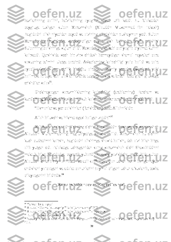 bazilarinnng   qo`lini,   ba’zilarining   oyog`ini   sovuq   urib   ketdi.   Bu   falokatdan
qayg`uga   tushgan   sulton   Xorazmshoh   (Alouddin   Muxammad   ibn   Takash)
Bag`dodni olish niyatidan qaytdi va o`zining qilmishidan pushaymon yedi. Sulton
Xamadondan   Bag`dodga   xarakat   qilgan   paytda   qish   fasli   edi.   Doy 34
    qo`shini
Sultonning qo`shiniga xujum qildi. Xavodan o`qlar kabi qor yog`ib qiyomat kunini
ko`rsatdi.   Qarshisida   xech   bir   zirx   chidash   bermaydigan   shamol   nayzalari   qora
sovuqning   ta’mini   ularga   torttirdi.  Askarlarning   ko`pchiligi   yo`q   bo`ldi   va   to`rt
oyoqli   askarlar   ham   qirilib   bitdi(bu   o`rinda   Juvayniy   yarador   askarlarni   yoki
bo`lmasa ot-tuya kabi ulovlar nazarda tutgan). O`sha safardan faqat g`am-g`ussaga
erishdilar xolos 35
.
Chekinayotgan   xorazmliklarning   ko`pchiligi   (arablarning)   Parcham   va
kurdlarning Xakkar qabilasiga mansub ko`chmanchilar tarafidan qirib tashlandi.
“Osmonlar va yer qo`shinlari (farishtalari) faqat Allohnikidir.
Alloh biluvchi va hikmat egasi bo`lgan zotdir.” 36
Xalifa an-Nosir Lidinillahning elchisi Shaxobiddin Suxrovardiy xorazmshoh
Alouddin   Muhammadning   maglubiyatiga   shoxid   bo`ldi.   Xorazmshoh   bu   elchini
kuch-qudratimni ko`rsin, Bag`dodni olishimga shoxid bo`lsin, deb o`zi bilan birga
olib   yurgan   edi.   Falokatga   uchraganidan   so`ng   xorazmshoh   elchi   Shaxobiddinni
maktub   bilan   Bag`dodga   qaytarib   yubordi.   Nasaviy   yozishicha,   maktubida   sulton
Alouddin «Har bir iymoni butun va aqli sor 37
 musulmon uchun lozim bo`lgan uyat-
andishani yo`qotgani va adolat qonunlarini poymol qilgani uchun afsuslanib, tavba
qilayotganini bildirdi». 38
Xorazmshohlar davlatining zaiflashuvi.
34
  Yanvar-fevral oylari
35
  Alouddin Otomalik Juvayniy “Tarixi jahonkushoy” 342-b
36
  Alouddin Otomalik Juvayniy “Tarixi jahonkusho” olingan sher
37
  Bu o`rinda aqli o`zida kishi ma`nosida
38
 Nasaviy  “Siyrat as-sulton Jalol ad-Din Mangburni” ” (Sulton Jaloliddin Manguberdi hayoti tavsiloti) 
40-b.
38 