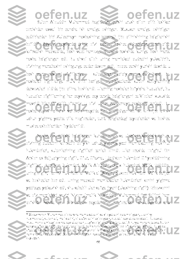 Sulton   Alouddin   Muhammad   Bag`dodga   qarshi   urush   e`lon   qilib   lashkar
tortishdan   avval   bir   qancha   ish   amalga   oshirgan.   Xususan   amalga   oshirilgan
tadbirlardan   biri   Zulqarnayn   navbasining   tantanali   ijro   qilinishining   belgilanishi
bo‘ldi 40
.   Avvalgi   paytlarda   uning   o‘zi   uchun,   boshqa   sultonlarga   ibrat   qilib
ko‘rsatish   maqsadida,   besh   vaqt   namozga   monand   ravishda   kuniga   besh   marta
navba   belgilangan   edi.   Bu   ahvol   alloh   uning   mamlakati   qudratini   yuksaltirib,
o‘zining martabasini oshirgunga qadar davom etdi. Iroqqa qarshi yurishi davrida u
besh   marta   navbani   o‘g‘illariga   —   sultonlarga   haqiqiy   meros   qilib   berdi.   Bu
navbalar   o‘g‘illariga   mulk   qilib   berilgan   mamlakatlarda   sulton   saroylarining
darvozalari oldida ijro qilina boshlandi. Ularning navbalar bo‘yicha huquqlari, bu
huquqlar   o‘g‘illarning   har   qaysisiga   qay   tarzda   belgilangani   tafsilotlari   xususida
mavridi   bilan   to‘xtalib   o‘tamiz.   U   o‘zi   uchun   Zulqarnayn   navbasini   tanladi.   Bu
navba   quyosh   chiqish   va   botish   paytida   ijro   qilinadigan   bo‘ldi.   Uni   ijro   qilish
uchun   yigirma   yettita   tilla   nog‘oradan,   turfa   ranglardagi   tayoqlardan   va   boshqa
musiqa asboblaridan foydalanildi.
Navba   ijro   etilishi   belgilangan   kun   tantanali   va   ulug‘vor   kechishi   uchun,
o‘zining   qudratini   ko‘rsatib   qo‘yish   uchun   yigirma   yetti   mamlakatning   mashhur
hukmdorlari,   sultonlarining   o‘g‘illari   tanlab   olindi.   Ular   orasida   To‘g‘rul   ibn
Arslon as-Saljuqiyning o‘g‘li, G‘ur, G‘azna, Hindiston hukmdori G‘iyosiddinning
o‘g‘illari,   Bomiyon   hukmdori   Malik   Alouddin,   Balx   hukmdori   Malik   Tojiddin,
uning o‘g‘li, Termiz hukmdori al-Malik al- A’zam, Buxoro hukmdori Malik Sanjar
va   boshqalar   bor   edi.   Uning   maqsadi   mamlakatlar   hukmdorlari   sonini   yigirma
yettitaga yetkazish edi, shu sababli ular safiga jiyani (ukasining o‘g‘li) Erbozxonni
va   o‘z   mamlakati   vaziri   Nizomulmalik   Nosiriddin   Muhammad   ibn   Solihni   ham
qo‘shdi.   Navba   ijro   qilinadigan   paytda   tillo   nog‘oralarni   chaladiganlar   ana
40
 Xorazmshoh Muhammad bir qancha mamlakatlarni va viloyatlarni qaram qilgach, ularning 
hukmdorlari, sultonlari, maliklarini, oila a’zolarini asir olgach, qudratli davlat barpo etadi.  Bu davlat 
musulmon olamidagi boshqa davlatlar-dan ulug‘vorligi bilan ajralib turadi. Shunga monand tarzda Sulton
saroyda o‘tadigan anjumanlarni, tadbirlarni ham shohona va tantanaliroq o‘tkazishga intiladi. Bu yerda 
o‘tadigan har bir tadbir uning qudratini namoyon qilishi kerak edi. Zulqarnayn navbasining belgilanishi 
ham shundan darak beradi. Xorazmshoh qaytish navbasini chalishni asir sultonlar va maliklarga 
buyurgan.
40 