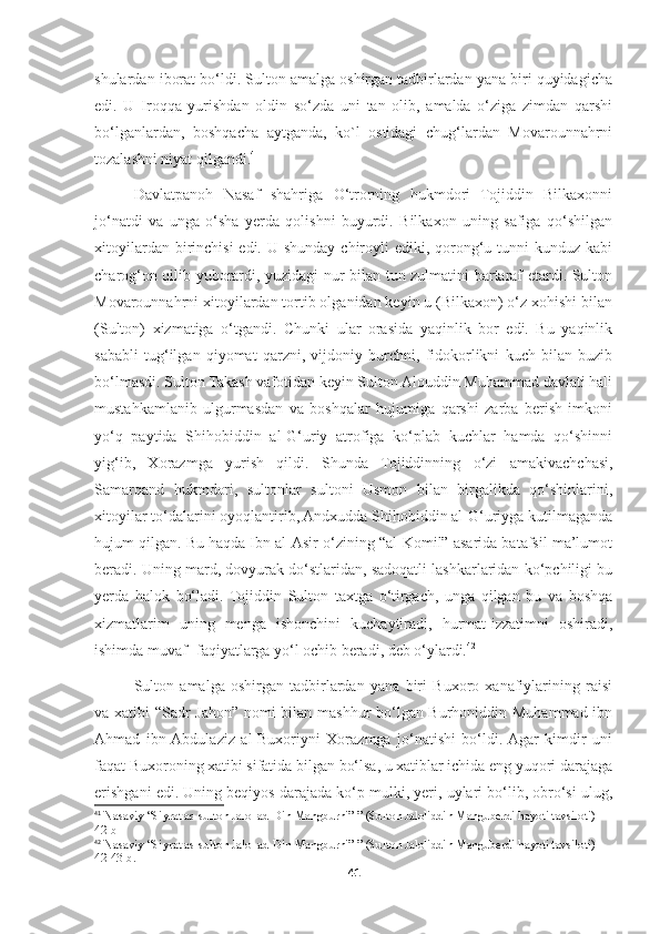 shulardan iborat bo‘ldi. Sulton amalga oshirgan tadbirlardan yana biri quyidagicha
edi.   U   Iroqqa   yurishdan   oldin   so‘zda   uni   tan   olib,   amalda   o‘ziga   zimdan   qarshi
bo‘lganlardan,   boshqacha   aytganda,   ko`l   ostidagi   chug‘lardan   Movarounnahrni
tozalashni niyat qilgandi. 41
Davlatpanoh   Nasaf   shahriga   O‘trorning   hukmdori   Tojiddin   Bilkaxonni
jo‘natdi   va   unga   o‘sha   yerda   qolishni   buyurdi.   Bilkaxon   uning   safiga   qo‘shilgan
xitoyilardan birinchisi  edi. U shunday chiroyli  ediki, qorong‘u tunni  kunduz kabi
charog‘on qilib yuborardi, yuzidagi nur bilan tun zulmatini bartaraf etardi. Sulton
Movarounnahrni xitoyilardan tortib olganidan keyin u (Bilkaxon) o‘z xohishi bilan
(Sulton)   xizmatiga   o‘tgandi.   Chunki   ular   orasida   yaqinlik   bor   edi.   Bu   yaqinlik
sababli   tug‘ilgan   qiyomat   qarzni,   vijdoniy   burchni,   fidokorlikni   kuch   bilan   buzib
bo‘lmasdi. Sulton Takash vafotidan keyin Sulton Alouddin Muhammad davlati hali
mustahkamlanib   ulgurmasdan   va   boshqalar   hujumiga   qarshi   zarba   berish   imkoni
yo‘q   paytida   Shihobiddin   al-G‘uriy   atrofiga   ko‘plab   kuchlar   hamda   qo‘shinni
yig‘ib,   Xorazmga   yurish   qildi.   Shunda   Tojiddinning   o‘zi   amakivachchasi,
Samarqand   hukmdori,   sultonlar   sultoni   Usmon   bilan   birgalikda   qo‘shinlarini,
xitoyilar to‘dalarini oyoqlantirib, Andxudda Shihobiddin al-G‘uriyga kutilmaganda
hujum qilgan. Bu haqda Ibn al-Asir o‘zining “al-Komil” asarida batafsil ma’lumot
beradi. Uning mard, dovyurak do‘stlaridan, sadoqatli lashkarlaridan ko‘pchiligi bu
yerda   halok   bo‘ladi.   Tojiddin   Sulton   taxtga   o‘tirgach,   unga   qilgan   bu   va   boshqa
xizmatlarim   uning   menga   ishonchini   kuchaytiradi,   hurmat-izzatimni   oshiradi,
ishimda muvaf- faqiyatlarga yo‘l ochib beradi, deb o‘ylardi. 42
Sulton   amalga   oshirgan   tadbirlardan   yana   biri   Buxoro   xanafiylarining   raisi
va xatibi “Sadr Jahon” nomi bilan mashhur bo‘lgan Burhoniddin Muhammad ibn
Ahmad   ibn  Abdulaziz   al-Buxoriyni   Xorazmga   jo‘natishi   bo‘ldi.  Agar   kimdir   uni
faqat Buxoroning xatibi sifatida bilgan bo‘lsa, u xatiblar ichida eng yuqori darajaga
erishgani edi. Uning beqiyos darajada ko‘p mulki, yeri, uylari bo‘lib, obro‘si ulug,
41
  Nasaviy  “Siyrat as-sulton Jalol ad-Din Mangburni” ” (Sulton Jaloliddin Manguberdi hayoti tavsiloti) 
42-b
42
  Nasaviy  “Siyrat as-sulton Jalol ad-Din Mangburni” ” (Sulton Jaloliddin Manguberdi hayoti tavsiloti) 
42-43-b.
41 