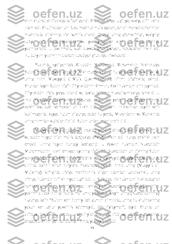 shon-shuhrat cho‘qqisiga ko‘tarilgandi. Shu bilan birga u g‘oyat saxiy, qo‘li ochiq
odam edi. Shu jihatdan uni faqat mashhur mulk egalari, taniqli mansabdorlar bilan
mushohada   qilishning   o‘zi   kamlik   qilardi.   Chunki   uning   g‘amxo‘rligi,   vasiyligi
tufayli   qo‘l   ostida   yashagan   va   yashayotganlar   soni   olti   ming   faqihga
yaqinlashardi.   U   javonmard,   kuch-quvvati   to‘lib-toshgan,   harakatchan   inson   edi.
Bu dunyoni yoqimli hid taratib turadigan g‘uborga o‘xshatardi.
Yuqorida   aytilganidek   Alouddin   Muhammad   Xorazmshoh   Nishopurga
Sulton  Irokdan  qaytib  kelayotib  Nishopurga   kirdi.  U  bu  yerda  Kirmon  voliysi   va
uning   noibi   Muvayyid   al-Mulk   Quvomiddinning   o‘limi   to‘g‘risida   eshitdi.
Shundan keyin Sulton o‘g‘li G‘iyosiddinni Kirmon, Kesh hukmdori qilib tayinladi.
G‘iyosiddin   o‘sha   yerga   otlandi   va   davlat   ishlarini   mustahkamlashga   kirishdi.   U
Iroq   mamlakati   hukmdorsiz   qolgunga   qadar   bu   yerda   turdi.   Keyin   birorta
qarshilikka   duch   kelmasdan   uni   bosib   oldi.   Jaloliddin   Hindistondan   qaytib   kelib
kutilmaganda   Rayga   hujum   qilgunga   qadar   bu   yerda,   Mozandaron   va   Xurosonda
uning nomidan xutbalar o‘qildi. Sulton undan Iroqni tortib oldi.
Muayyid al-Mulk oddiy xalq orasidan yetishib chiqqan, Sulton g‘amxo‘rligi
va   taqdir   inoyati   bilan   malik   darajasiga   erishgan   inson   edi.   Bunga   erishish   oson
emasdi.   Uning   hayoti   bunday   kechgandi:   u   Zavzon   hukmdori   Nusratiddin
Muhammad ibn Lozni emizgan ayoning o‘g‘li edi. Nusratiddin uni o‘zining Sulton
saroyidagi  alohida ishlar  bo‘yicha elchisi  qilib tayinlaydi. Muayyid al-Mulk unga
alohida   tashrif   ishlari   bo‘yicha   maslahatlar   beradi.   Biroq   uning   (Muayyid   al-
Mulkning)   ko‘nglida   o‘ziga   mehribonlik   qilgan   odamdan   uzoqlashish,   uning
o‘rniga hukmdor  bo‘lish niyati  tug‘iladi. U Sultonga o‘z hukmdori  boshqadagilar
hamkorlik   qilishi,   botiniy(Alamut   Ismoiliylari   nazarda   tutilmoqda)lar   bilan
yashirin aloqasi borligi haqida ma’lumot yetkazadi. Keyin uning (Nusratiddinning)
huzuriga   kelib   “Sulton   seni   botiniy  deb   gumon  qilmoqda,   uning  bu   shubhasining
yakuni   sen   uchun   yaxshilik   keltirmaydi,   deb   o‘ylayman”,   deydi.   Shunda   uni
qo‘rquv   bosdi.   Shu   tariqa   u   ismoiliylar   tomonga   o‘tdi   va   ularning   Zavzonga
chegaradosh bo‘lgan qal’alaridan birida yashay boshladi.
42 