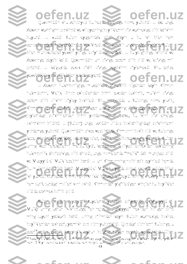 Quvomiddin   shu   zahotiyoq   bu   haqda   Sultonga   noma   yubordi.   U   esa   unga
Zavzon vazirligini topshirdi va viloyatning boyliklarini o‘z xazinasiga olib kelishni
buyurdi.   U   xuddi   Sulton   aytganidek   qildi.   Keyin   u   bu   ish   bilan   ham
qanoatlanmadi. Nusratiddindan xavfsiradi. Shu sababli unga maktub yozib, Sulton
bilan munosabatlar  yaxshi  yo‘lga qo‘yildi  deb  aldadi.  U bu  yolg‘onga  ishondi   va
Zavzonga   qaytib   keldi.   Qavomiddin   uni   o‘ziga   qaram   qilib   oldi   va   ko‘ziga   mil
torttirdi.   U   kelgusida   qasos   o‘chi   o‘ziga   qaytishini   o‘ylamasdi.   Shu   tariqa
yaxshilikka yomonlik bilan javob qaytardi.
U   Zavzon   hukmronligiga   mustahkam   o‘rnashib   olgandan   keyin   Kirmon
hukmdorini,   Malik   Dinor   avlodlaridan   birini   taxtdan   tushirib,   mulkini   o‘ziga
qaram   qilib   olishni   o‘ylay   boshladi.   Shu   maqsadda   u   Sultonga   noma   yozib,
Kirmonni   bosib   olishga   undadi.   Agar   u   Xurosonning   Zavzonga   yaqin   bo‘lgan
joylaridagi   qo‘shinlaridan   birini   yordam   uchun   bersa,   bu   ishni   o‘zi   amalga
oshirishini   bildirdi.   U   (Sulton)   unga   Izziddin   Jildoq   boshchiligidagi   qo‘shinlarni
yordamga yubordi. Quvomiddin qisqa vaqt ichida Kirmonni bosib oldi va Sultonga
katta miqdorda boyliklar, odamlar, otlar, qushlardan iborat sovg‘a yubordi. Sulton
uning   xatti-harakatlarini   ma’qullaydi,   kamtarona   faoliyati   doirasidan   davlatning
hukmronlik   cho‘qqisiga   olib   chiqdi,   unga   nomalarida   “malik”   deb   murojaat   qildi
va Muayyid al-Mulk laqabini berdi. U uni Kirmonning noibi etib tayinladi hamda
bu mulkni iqto qilib berdi. Muayyid al-Mulk bu yerda qonun asosida adolat bilan
ish yuritdi. Oqibatda Kirmon aholisi ikki baravar ko‘paydi. Uning shaxsiy mulkida
ham turfa turdagi mollari soni oshdi. Kirmondan yig‘iladigan xirojlar bu boyliklar
oldida arzimas bo‘lib qoldi.
Sulton   Iroqdan   qaytayotib   tuyalarini   yo‘qotib   qo‘yganda   u   (Muayyid   al-
Mulk)   uning   uchun   Nishopurga   “an-najot   at-Turkiyyat”   naslidan   bo‘lgan   to‘rt
ming   tuyani   yetkazib   berdi.   Uning   o‘limidan   keyin   Sulton   xazinasiga   boshqa
boyliklaridan tashqari, yetmish qop oltin yuborishdi. Qopdagi oltinlarni Sultonga u
tatar 43
lardan   qochib   ketayotib   Jayhun   bo‘yida   turgan   paytida   yetkazishdi.   Oltin
43
 Nasafiy o`z asarida mo`g`ullarni “totorlar” deb ataydi  bu haqda Ozarbayjonlik tarixchi Ziyo Bunyodov 
ham 1218-yil bahorida elchilik vaqtida ham mo`g`ullarni tatar nomi bilan tilga olgan.
43 