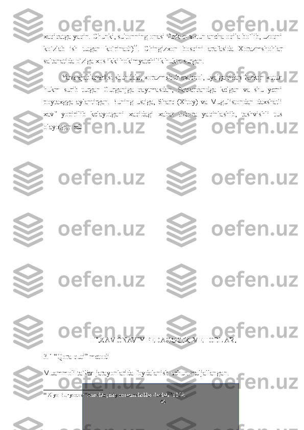 xaqiqatga yaqin. Chunki, sultonning onasi Turkon xotun ancha oqila bo`lib, uzoqni
ko`zlab   ish   tutgan   ko`rinadi) 44
.   Chingizxon   bosqini   arafasida   Xorazmshohlar
saltanatida o`ziga xos ikki hokimyatchilik hukm surgan.
Yana ajablanarlisi shundaki, xorazmshoh extimol, uyalganidan Turkon xotun
hukm   surib   turgan   Gurganjga   qaytmasdan,   Samarqandga   kelgan   va   shu   yerni
poytaxgga   aylantirgan.   Buning   ustiga,   Sharq   (Xitoy)   va   Mugulistondan   daxshatli
xavf   yopirilib   kelayotgani   xaqidagi   xabar   tobora   yaqinlashib,   tashvishli   tus
olayotgan edi
III.ZAMONAVIY PEDAGOGIK METODLAR.
3.1 “Qora quti” metodi
Muammoli ta`lim jarayonlarida foydalanish uchun muljallangan.
44
  Ziyo Bunyodov “Anushteginiy xorazmshohlar davlati” 117-b.
45 