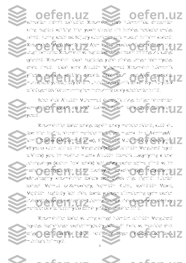 sahnasidan   o`chirib   tashladilar.   Xorazmshoh   Otsiz   hukmronlikka   chiqqanidan
so`ng   Bag`dod   xalifaligi   bilan   yaxshi   aloqalar   olib   borishga   harakatlar   amalga
oshirdi. Buning sababi esa Saljuqiy sultonlardan to`la mustaqil bo`lishni xoxlardi.
Xorazmshoh   Takash   davrida   Iroqi-Ajam   hududi   masalasi   bilan   boshlangan   nizo
urug`i oxir oqibat Xorazmshoh va Bag`dod xalifaligi o`rtasini bir biriga zid kuchga
aylantirdi.   Xorazmshoh  Takash   Bag`dodga   yurish   qilishga   uringan   lekin   niyatiga
erisha   olmadi.   Takash   vorisi   Alouddin   Muhammad   Xorazmshoh   hukmronlik
yillarida   Bag`dod   xalifaligi   o`rtasida   “eski   araz”   Iroqi-Ajam   masalasida
munosabatlar yanada jiddiylashdi. Bu holat Ozarbayjonlik tarixchi Ziyo Bunyodov
ta`kidlaganidek ikki tomonning ham inqirozining asosiy sabablaridan bo`ldi.
Sabab   shuki  Alouddin   Muhammad   shunchalik   o`ziga   bo`lgan   ishonchidan
sarmast   bo`lib   davlatni   eng   xavfli   dushman   “totor”   lar   xujumiga   bahonalarni
yaratdi.
Xorazmshohlar davlati tarixiga tegishli tarixiy manbalar tiklandi, xuddi shu
davr   bilan   bog‘liq,   ishonchli   manbalar   hisoblangan   muarrix   Ibn   al-Asirning«Al-
komil   fit-tarix»   («Mukammal   tarix»),   Shihobiddin   Muhammad   an-Nasaviyning
«Siyrat as-sulton Jalol ad-Din Mengburdi» («Sulton Jaloliddin Manguberdi hayoti
tafsiloti»)   yana   bir   mashhur   muarrix   Alouddin   Otamalik   Juvayniyning   «Tarixi
Jahongushoy»   («Jahon   fotixi   tarixi»)   kabi   tarixiy   asarlar   tarjima   qilindi   va   bir
necha   bor   qayta   nashr   etildi.   Ozarbayjon   tarixchisi   Ziyo   Bunyodovning
«Anushteginiy   xorazmshohlar   davlati»   asari   o‘zbek   tiliga   o‘girildi.   Bulardan
tashqari   Mahmud   az-Zamaxshariy,   Najmiddin   Kubro,   Rashididdin   Vatvot,
Majdiddin   Bag‘dodiy   kabi   o‘sha   davrda   yashagan   allomalarning   ayrim   asarlari
o‘zbek tilida nashrdan chiqarildi. Bularning hammasi o‘sha davr tarixini asl tarixiy
manbalar asosida haqqoniy aks ettirish yo‘lidagi urinishlar bo‘ldi.
Xorazmshohlar   davlati   va   uning   so`nggi   hukmdori   Jaloliddin   Manguberdi
hayotiga   bag`ishlangan   asarlar:ilmiy,badiiy   kabi   turli   risola   va   maqolalar   chop
etilgan.   Buning   barchasi   bebaho   istiqlolning   bergan   imkoniyati   edi   desak
mubolag`a bo`lmaydi.
5 