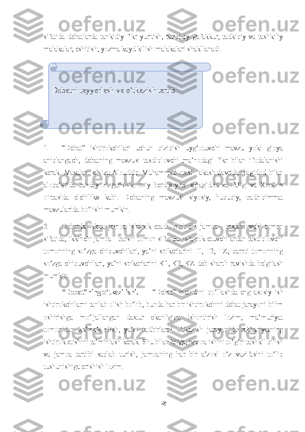 sifatida   debatlarda   tankidiy   fikr   yuritish,   tanqidiy   gafakkur,   tadkiqiy   va   tashkiliy
malakalar, eshitish, yozma kayd kilish malakalari shakllanadi.
1. “Debat”   ishtirokchilari   uchun   qiziqish   uyg‘otuvchi   mavzu   yoki   g`oya
aniqlangach,   debatning   mavzusi   tasdiqlovchi   ma’nodagi   fikr   bilan   ifodalanishi
kerak. Masalan:  «Nizo Alouddin Muhammad otasi  Takash davrida Bag`dod bilan
aloqalarida   qanday   o`zgarishlar   ro`y   berdi»   yoki   «Bag`dod   xalifaligi   va   Xorazm
o`rtasida   elchilik»   kabi.   Debatning   mavzusi   siyosiy,   huquqiy,   qadr-qimmat
mavzularida bo‘lishi mumkin.
2. Debatda   ikkita   jamoa   ishtirok   etadi.   Birinchi   jamoa   -   tasdiqlovchi   tomon
sifatida, ikkinchi jamoa - qarshi tomon sifatida. Ishtirok etuvchilardan tasdiqlovchi
tomonning   so‘zga   chiquvchilari,   ya’ni   spikerlarini   Tl,   T2,   TZ;   qarpti   tomonning
so‘zga chiquvchilari, ya’ni spikerlarini  K1, K2, KZ  deb shartli  ravishda belgilash
mumkin.
“Debat”ning o‘tkazilishi. “Debat”   metodini   qo‘llashda   eng   asosiy   ish
ishtirokchilarni tanlab olish bo‘lib, bunda har bir ishtirokchini debat jarayoni bilim
oshirishga   mo‘ljallangan   dastur   ekanligiga   ishontirish   lozim;   ma’muriyat
tomonidan   ko‘mak   olish,   ya’ni   tadbirlarni   o‘tkazish   jarayonida   rahbariyatning
ishtirok etishini ta’minlash kerak. Shu bilan birga, jamoa ishini to‘g‘ri tashkil qilish
va   jamoa   tartibi   saqlab   turish,   jamoaning   har   bir   a’zosi   o‘z   vazifasini   to‘liq
tushunishiga erishish lozim.
50Debatni tayyorlash va o‘tkazish tartibi 