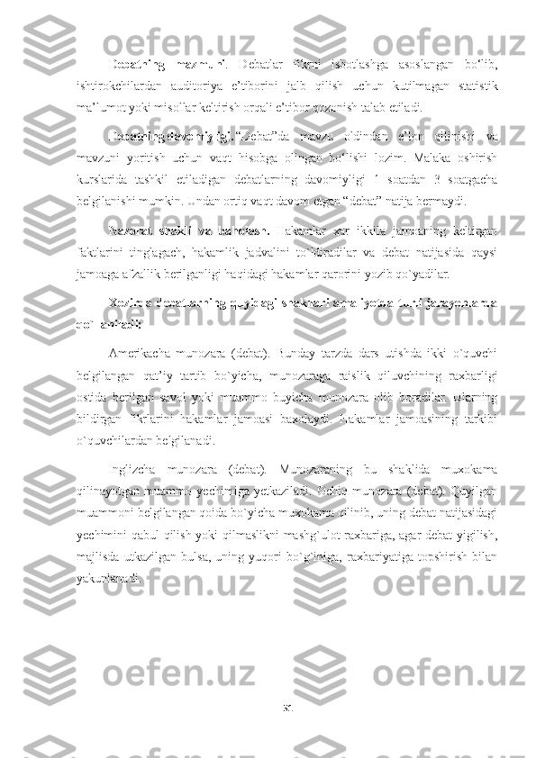 Debatning   mazmuni .   Debatlar   fikrni   isbotlashga   asoslangan   bo‘lib,
ishtirokchilardan   auditoriya   e’tiborini   jalb   qilish   uchun   kutilmagan   statistik
ma’lumot yoki misollar keltirish orqali e’tibor qozonish talab etiladi. 
Debatning davomiyligi. “Debat”da   mavzu   oldindan   e’lon   qilinishi   va
mavzuni   yoritish   uchun   vaqt   hisobga   olingan   bo‘lishi   lozim.   Malaka   oshirish
kurslarida   tashkil   etiladigan   debatlarning   davomiyligi   1   soatdan   3   soatgacha
belgilanishi mumkin. Undan ortiq vaqt davom etgan “debat” natija bermaydi.
Nazorat   shakli   va   baholash.   Hakamlar   xar   ikkila   jamoaning   keltirgan
faktlarini   tinglagach,   hakamlik   jadvalini   to`ldiradilar   va   debat   natijasida   qaysi
jamoaga afzallik berilganligi haqidagi hakamlar qarorini yozib qo`yadilar.
Xozirda  debatlarning  quyidagi  shakllari  amaliyotda  turli   jarayonlarda
qo`llaniladi:
Amerikacha   munozara   (debat).   Bunday   tarzda   dars   utishda   ikki   o`quvchi
belgilangan   qat’iy   tartib   bo`yicha,   munozaraga   raislik   qiluvchining   raxbarligi
ostida   berilgan   savol   yoki   muammo   buyicha   munozara   olib   boradilar.   Ularning
bildirgan   fikrlarini   hakamlar   jamoasi   baxolaydi.   Hakamlar   jamoasining   tarkibi
o`quvchilardan belgilanadi.
Inglizcha   munozara   (debat).   Munozaraning   bu   shaklida   muxokama
qilinayotgan   muammo   yechimiga   yetkaziladi.   Ochiq   munozara   (debat).   Quyilgan
muammoni belgilangan qoida bo`yicha muxokama qilinib, uning debat natijasidagi
yechimini qabul qilish yoki qilmaslikni mashg`ulot raxbariga, agar debat yigilish,
majlisda   utkazilgan   bulsa,   uning   yuqori   bo`g`iniga,   raxbariyatiga   topshirish   bilan
yakunlanadi.
51 