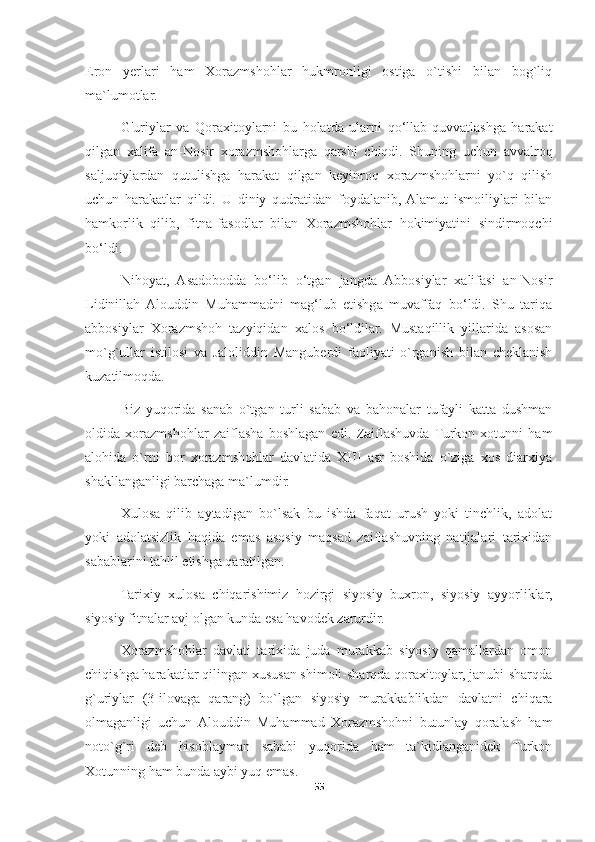 Eron   yerlari   ham   Xorazmshohlar   hukmronligi   ostiga   o`tishi   bilan   bog`liq
ma`lumotlar. 
G'uriylar   va   Qoraxitoylarni   bu   holatda   ularni   qo‘llab-quvvatlashga   harakat
qilgan   xalifa   an-Nosir   xorazmshohlarga   qarshi   chiqdi.   Shuning   uchun   avvalroq
saljuqiylardan   qutulishga   harakat   qilgan   keyinroq   xorazmshohlarni   yo`q   qilish
uchun   harakatlar   qildi.   U   diniy   qudratidan   foydalanib,  Alamut   ismoiliylari   bilan
hamkorlik   qilib,   fitna-fasodlar   bilan   Xorazmshohlar   hokimiyatini   sindirmoqchi
bo‘ldi. 
Nihoyat,   Asadobodda   bo‘lib   o‘tgan   jangda   Abbosiylar   xalifasi   an-Nosir
Lidinillah  Alouddin   Muhammadni   mag‘lub   etishga   muvaffaq   bo‘ldi.   Shu   tariqa
abbosiylar   Xorazmshoh   tazyiqidan   xalos   bo‘ldilar.   Mustaqillik   yillarida   asosan
mo`g`ullar   istilosi   va   Jaloliddin   Manguberdi   faoliyati   o`rganish   bilan   cheklanish
kuzatilmoqda. 
Biz   yuqorida   sanab   o`tgan   turli   sabab   va   bahonalar   tufayli   katta   dushman
oldida   xorazmshohlar   zaiflasha   boshlagan   edi.   Zaiflashuvda  Turkon   xotunni   ham
alohida   o`rni   bor   xorazmshohlar   davlatida   XIII   asr   boshida   o`ziga   xos   diarxiya
shakllanganligi barchaga ma`lumdir. 
Xulosa   qilib   aytadigan   bo`lsak   bu   ishda   faqat   urush   yoki   tinchlik,   adolat
yoki   adolatsizlik   haqida   emas   asosiy   maqsad   zaiflashuvning   natijalari   tarixidan
sabablarini tahlil etishga qaratilgan. 
Tarixiy   xulosa   chiqarishimiz   hozirgi   siyosiy   buxron,   siyosiy   ayyorliklar,
siyosiy fitnalar avj olgan kunda esa havodek zarurdir.
Xorazmshohlar   davlati   tarixida   juda   murakkab   siyosiy   qamallardan   omon
chiqishga harakatlar qilingan xususan shimoli-sharqda qoraxitoylar, janubi-sharqda
g`uriylar   (3-ilovaga   qarang)   bo`lgan   siyosiy   murakkablikdan   davlatni   chiqara
olmaganligi   uchun  Alouddin   Muhammad   Xorazmshohni   butunlay   qoralash   ham
noto`g`ri   deb   hisoblayman   sababi   yuqorida   ham   ta`kidlanganidek   Turkon
Xotunning ham bunda aybi yuq emas. 
55 