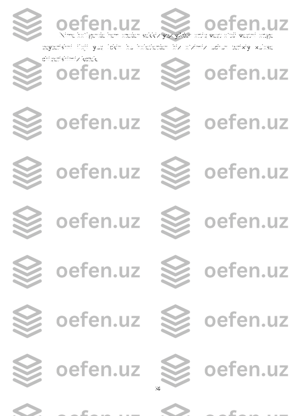 Nima bo`lganda ham oradan sakkiz yuz yildan ortiq vaqt o`tdi vaqtni ortga
qaytarishni   iloji   yuq   lekin   bu   holatlardan   biz   o`zimiz   uchun   tarixiy   xulosa
chiqarishimiz kerak.
56 