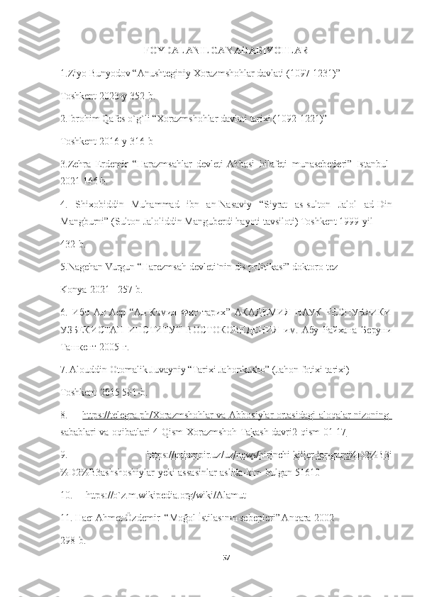 FOYDALANILGAN ADABIYOTLAR
1.Ziyo Bunyodov “Anushteginiy Xorazmshohlar davlati (1097-1231)”
Toshkent 2023-y 352-b.
2.Ibrohim Qafes o`g`li “Xorazmshohlar davlati tarixi (1092-1221)”
Toshkent 2016-y 316-b
3.Zehra   Erdemir   “Harazmsahlar   devleti-Abbasi   hilafeti   munasebetleri”   Istanbul-
2021 166-b.
4.   Shixobiddin   Muhammad   ibn   an-Nasaviy   “Siyrat   as-sulton   Jalol   ad-Din
Mangburni” (Sulton Jaloliddin Manguberdi hayoti tavsiloti) Toshkent 1999-yil 
432-b.
5.Nagehan Vurgun “Harezmsah devleti`nin dis politikasi” doktoro-tez 
Konya -2021   257- b .
6 .   Ибн   Ал-Аср   “ Ал-Камил   Фит-тарих ”   АКАДЕМИЯ   НАУК   РЕСПУБЛИКИ
УЗБЕКИСТАН   ИНСТИТУТ   ВОСТОКОВЕДЕНИЯ   им.   Абу   Райхана   Беруни
Ташкент 2005-г .
7. Alouddin Otomalik Juvayniy “Tarixi Jahonkusho” (Jahon fotixi tarixi) 
Toshkent-2015 501-b.
8.   https://telegra.ph/Xorazmshohlar-va-Abbosiylar-ortasidagi-aloqalar-nizoning-
sabablari-va-oqibatlari-4-Qism-Xorazmshoh-Takash-davri2-qism-01-17
9.   https://qalampir.uz/uz/news/birinchi-killer-lar-guru%D2%B3i
%D2%B3ashshoshiylar-yeki-assasinlar-aslida-kim-bulgan-51610
10.  https://o`z.m.wikipedia.org/wiki/Alamut
11.  Hacı Ahmet Özdemir  “Moğol İstilasının sebepleri” Anqara-2002
298-b.
57 