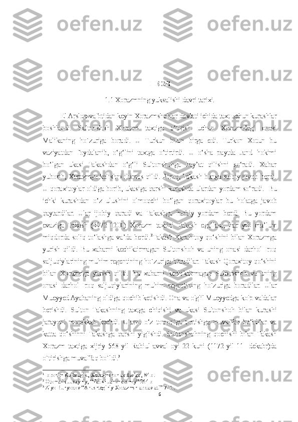 I  BOB
1.1 Xorazmning yuksalishi davri tarixi.
El Arslon vafotidan keyin Xorazmshohlar davlati ichida taxt uchun kurashlar
boshlandi.   Sultonshoh   Xorazm   taxtiga   o‘tirish   uchun   Xorazmdagi   onasi
Malikaning   ho`zuriga   boradi.   U   Turkun   bilan   birga   edi.   Turkon   Xotun   bu
vaziyatdan   foydalanib,   o‘g‘lini   taxtga   o‘tirtirdi.   U   o‘sha   paytda   Jand   hokimi
bo‘lgan   ukasi   Takashdan   o‘g‘li   Sultonshohga   bay’at   qilishni   so‘radi.   Xabar
yuborib, Xorazmga kelishni iltimos qildi. Biroq, Takash bunga salbiy javob berdi.
U qoraxitoylar oldiga borib, ukasiga qarshi kurashda ulardan yordam so‘radi. 1
  Bu
ichki   kurashdan   o‘z   ulushini   olmoqchi   bo‘lgan   qoraxitoylar   bu   holatga   javob
qaytardilar.   Ular   ijobiy   qaradi   va   Takashga   harbiy   yordam   berdi.   Bu   yordam
evaziga   Takash   (1172-1200)   Xorazm   taxtini   Takash   egallasa,   har   yili   ma’lum
miqdorda   soliq   to‘lashga   va’da   berdi. 2
Takash   Karahitoy  qo‘shini   bilan   Xorazmga
yurish   qildi.   Bu   xabarni   kechiktirmagan   Sultonshoh   va   uning   onasi   darhol   Iroq
saljuqiylarining muhim regentining ho`zuriga boradilar. Takash Qoraxitoy qo‘shini
bilan   Xorazmga   yurish   qildi.   Bu   xabarni   kechiktirmagan   Sultonshoh   va   uning
onasi   darhol   Iroq   saljuqiylarining   muhim   regentining   ho`zuriga   boradilar.   Ular
Mueyyed Ayabaning oldiga qochib ketishdi. Ona va o'g'il Mueyyedga ko'p va'dalar
berishdi.   Sulton   Takashning   taxtga   chiqishi   va   ukasi   Sultonshoh   bilan   kurashi
jarayoni   murakkab   kechdi.   Ularni   o‘z   tomoniga   tortishga   muvaffaq   bo‘ldilar   va
katta   qo‘shinni   Takashga   qarshi   yig'ishdi.   Sultonshohning   qochishi   bilan   Takash
Xorazm   taxtiga   xijriy   568-yil   Rabiul-avval   oyi   22   kuni   (1172-yil   11-   dekabr)da
o`tirishga muvaffaq bo`ldi. 3
1
  Ibrohim Kafesog'lu, Xorazmshohlar davlati, 84 b.
2
 Otomalik Juvayniy, “Tarixi Jahonkushoy” 264-b
3
 Ziyo Bunyodov “Anushteginiy Xorazmshlar davlati” 71-b.
6 